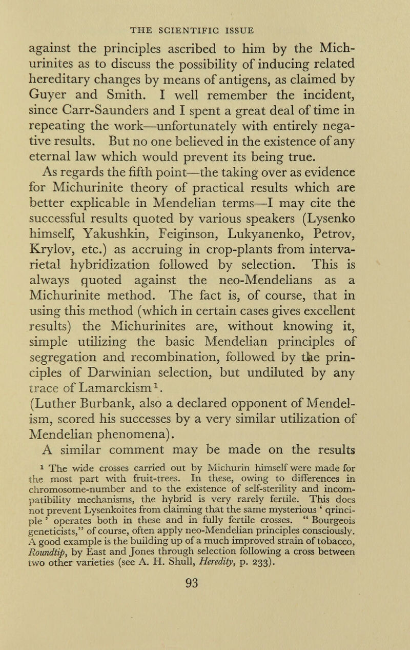against the principles ascribed to him by the Mich- urinites as to discuss the possibility of inducing related hereditary changes by means of antigens, as claimed by Guyer and Smith. I well remember the incident, since Carr-Saunders and I spent a great deal of time in repeating the work—unfortunately with entirely nega tive results. But no one believed in the existence of any eternal law which would prevent its being true. As regards the fifth point—the taking over as evidence for Michurinite theory of practical results which are better explicable in Mendelian terms—I may cite the successful results quoted by various speakers (Lysenko himself, Yakushkin, Feiginson, Lukyanenko, Petrov, Krylov, etc.) as accruing in crop-plants from interva- rietal hybridization followed by selection. This is always quoted against the neo-Mendelians as a Michurinite method. The fact is, of course, that in using this method (which in certain cases gives excellent results) the Michurinites are, without knowing it, simple utilizing the basic Mendelian principles of segregation and recombination, followed by the prin ciples of Darwinian selection, but undiluted by any trace of Lamarckism 1 . (Luther Burbank, also a declared opponent of Mendel- ism, scored his successes by a very similar utilization of Mendelian phenomena). A similar comment may be made on the results 1 The wide crosses carried out by Michurin himself were made for the most part with fruit-trees. In these, owing to differences in chromosome-number and to the existence of self-sterility and incom patibility mechanisms, the hybrid is very rarely fertile. This does not prevent Lysenkoites from claiming that the same mysterious ' qrinci- ple ' operates both in these and in fully fertile crosses.  Bourgeois geneticists, of course, often apply neo-Mendelian principles consciously. A good example is the building up of a much improved strain of tobacco, Roundtip, by East and Jones through selection following a cross between two other varieties (see A. H. Shull, Heredity, p. 233).
