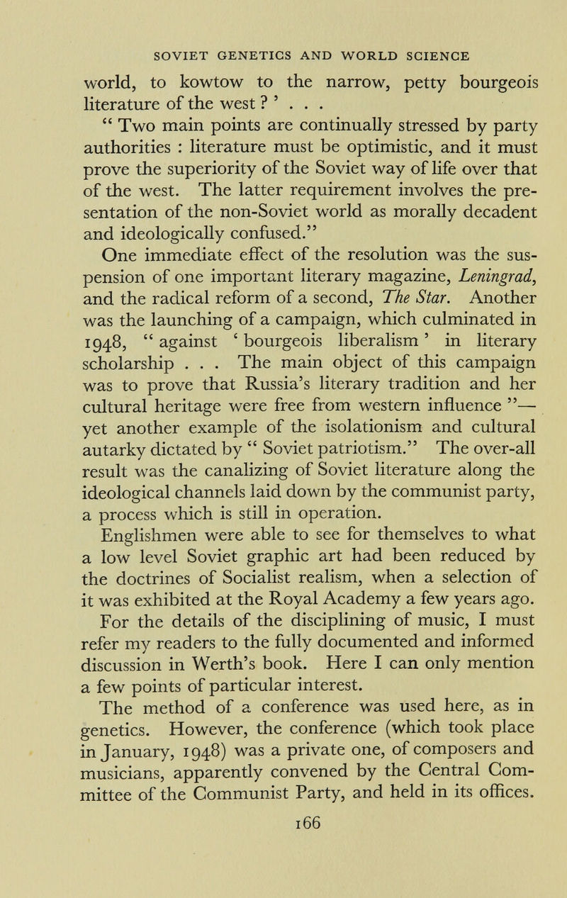 world, to kowtow to the narrow, petty bourgeois literature of the west ? ' . . . Two main points are continually stressed by party authorities : literature must be optimistic, and it must prove the superiority of the Soviet way of life over that of the west. The latter requirement involves the pre sentation of the non-Soviet world as morally decadent and ideologically confused. One immediate effect of the resolution was the sus pension of one important literary magazine, Leningrad, and the radical reform of a second, The Star. Another was the launching of a campaign, which culminated in 1948, against ' bourgeois liberalism ' in literary scholarship . . . The main object of this campaign was to prove that Russia's literary tradition and her cultural heritage were free from western influence — yet another example of the isolationism and cultural autarky dictated by Soviet patriotism. The over-all result was the canalizing of Soviet literature along the ideological channels laid down by the communist party, a process which is still in operation. Englishmen were able to see for themselves to what a low level Soviet graphic art had been reduced by the doctrines of Socialist realism, when a selection of it was exhibited at the Royal Academy a few years ago. For the details of the disciplining of music, I must refer my readers to the fully documented and informed discussion in Werth's book. Here I can only mention a few points of particular interest. The method of a conference was used here, as in genetics. However, the conference (which took place in January, 1948) was a private one, of composers and musicians, apparently convened by the Central Com mittee of the Communist Party, and held in its offices.