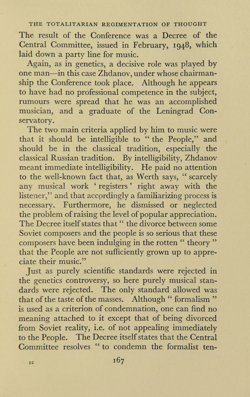 The result of the Conference was a Decree of the Central Committee, issued in February, 1948, which laid down a party line for music. Again, as in genetics, a decisive role was played by one man—in this case Zhdanov, under whose chairman ship the Conference took place. Although he appears to have had no professional competence in the subject, rumours were spread that he was an accomplished musician, and a graduate of the Leningrad Con servatory. The two main criteria applied by him to music were that it should be intelligible to  the People, and should be in the classical tradition, especially the classical Russian tradition. By intelligibility, Zhdanov meant immediate intelligibility. He paid no attention to the well-known fact that, as Werth says,  scarcely any musical work ' registers ' right away with the listener, and that accordingly a familiarizing process is necessary. Furthermore, he dismissed or neglected the problem of raising the level of popular appreciation. The Decree itself states that  the divorce between some Soviet composers and the people is so serious that these composers have been indulging in the rotten  theory  that the People are not sufficiently grown up to appre ciate their music. Just as purely scientific standards were rejected in the genetics controversy, so here purely musical stan dards were rejected. The only standard allowed was that of the taste of the masses. Although  formalism  is used as a criterion of condemnation, one can find no meaning attached to it except that of being divorced from Soviet reality, i.e. of not appealing immediately to the People. The Decree itself states that the Central Committee resolves  to condemn the formalist ten- 12 167