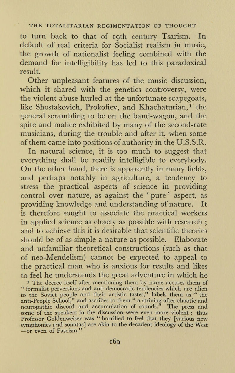 to turn back to that of 19th century Tsarism. In default of real criteria for Socialist realism in music, the growth of nationalist feeling combined with the demand for intelligibility has led to this paradoxical result. Other unpleasant features of the music discussion, which it shared with the genetics controversy, were the violent abuse hurled at the unfortunate scapegoats, like Shostakovich, Prokofiev, and Khachaturian, 1 the general scrambling to be on the band-wagon, and the spite and malice exhibited by many of the second-rate musicians, during the trouble and after it, when some of them came into positions of authority in the U.S.S.R. In natural science, it is too much to suggest that everything shall be readily intelligible to everybody. On the other hand, there is apparently in many fields, and perhaps notably in agriculture, a tendency to stress the practical aspects of science in providing control over nature, as against the ' pure ' aspect, as providing knowledge and understanding of nature. It is therefore sought to associate the practical workers in applied science as closely as possible with research ; and to achieve this it is desirable that scientific theories should be of as simple a nature as possible. Elaborate and unfamiliar theoretical constructions (such as that of neo-Mendelism) cannot be expected to appeal to the practical man who is anxious for results and likes to feel he understands the great adventure in which he 1 The decree itself after mentioning them by name accuses them of  formalist perversions and anti-democratic tendencies which are alien to the Soviet people and their artistic tastes, labels them as  the anti-People School, and ascribes to them  a striving after chaotic and neuropathic discord and accumulation of sounds. The press and some of the speakers in the discussion were even more violent : thus Professor Goldenweiser was  horrified to feel that they [various new symphonies and sonatas] are akin to the decadent ideology of the West —or even of Fascism.