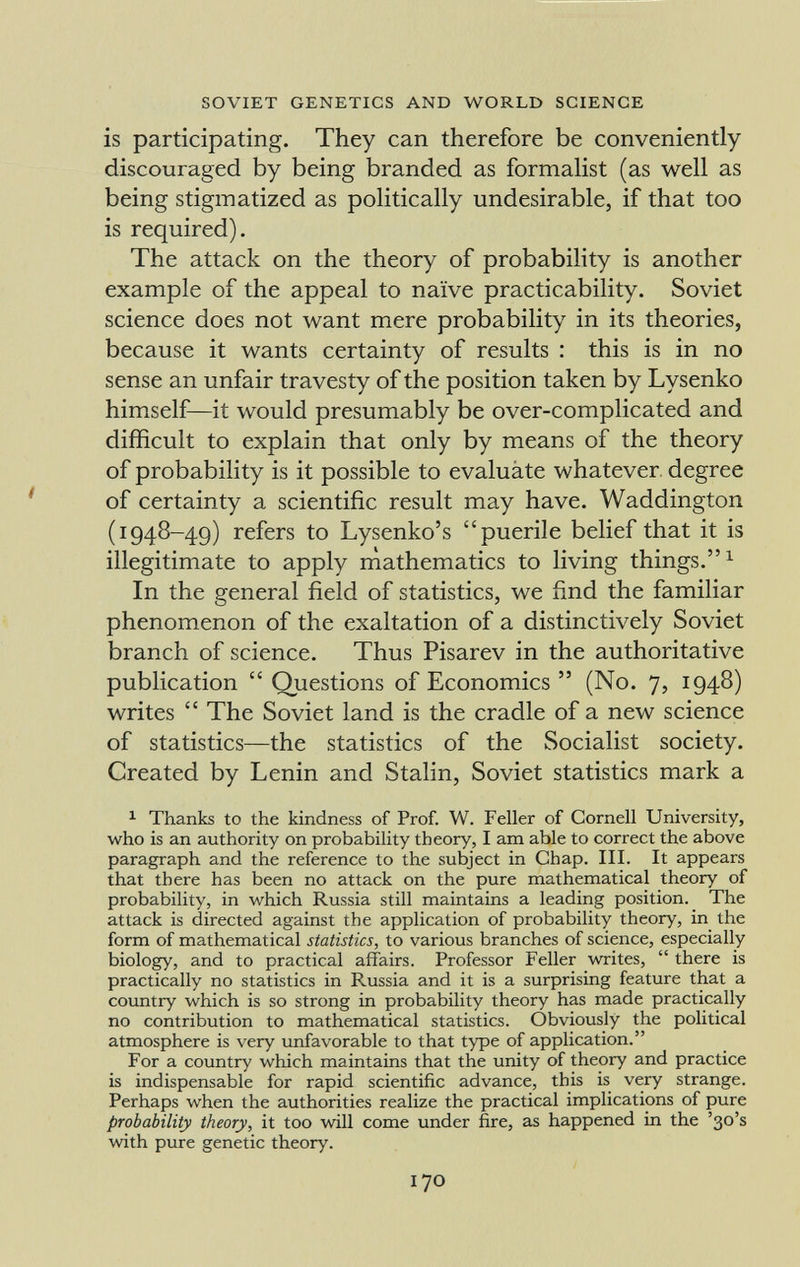 is participating. They can therefore be conveniently discouraged by being branded as formalist (as well as being stigmatized as politically undesirable, if that too is required). The attack on the theory of probability is another example of the appeal to naïve practicability. Soviet science does not want mere probability in its theories, because it wants certainty of results : this is in no sense an unfair travesty of the position taken by Lysenko himself—it would presumably be over-complicated and difficult to explain that only by means of the theory of probability is it possible to evaluáte whatever degree of certainty a scientific result may have. Waddington (1948-49) refers to Lysenko's puerile belief that it is illegitimate to apply mathematics to living things. 1 In the general field of statistics, we find the familiar phenomenon of the exaltation of a distinctively Soviet branch of science. Thus Pisarev in the authoritative publication Questions of Economics (No. 7, 1948) writes The Soviet land is the cradle of a new science of statistics—the statistics of the Socialist society. Created by Lenin and Stalin, Soviet statistics mark a 1 Thanks to the kindness of Prof. W. Feller of Cornell University, who is an authority on probability theory, I am able to correct the above paragraph and the reference to the subject in Chap. III. It appears that there has been no attack on the pure mathematical theory of probability, in which Russia still maintains a leading position. The attack is directed against the application of probability theory, in the form of mathematical statistics, to various branches of science, especially biology, and to practical affairs. Professor Feller writes, there is practically no statistics in Russia and it is a surprising feature that a country which is so strong in probability theory has made practically no contribution to mathematical statistics. Obviously the political atmosphere is very unfavorable to that type of application. For a country which maintains that the unity of theory and practice is indispensable for rapid scientific advance, this is very strange. Perhaps when the authorities realize the practical implications of pure probability theory, it too will come under fire, as happened in the '30's with pure genetic theory.