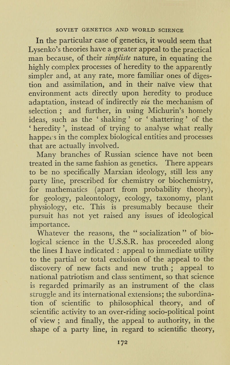 In the particular case of genetics, it would seem that Lysenko's theories have a greater appeal to the practical man because, of their simpliste nature, in equating the highly complex processes of heredity to the apparently simpler and, at any rate, more familiar ones of diges tion and assimilation, and in their naïve view that environment acts directly upon heredity to produce adaptation, instead of indirectly via the mechanism of selection ; and further, in using Michurin's homely ideas, such as the ' shaking ' or ' shattering ' of the ' heredity ', instead of trying to analyse what really happers in the complex biological entities and processes that are actually involved. Many branches of Russian science have not been treated in the same fashion as genetics. There appears to be no specifically Marxian ideology, still less any party line, prescribed for chemistry or biochemistry, for mathematics (apart from probability theory), for geology, paleontology, ecology, taxonomy, plant physiology, etc. This is presumably because their pursuit has not yet raised any issues of ideological importance. Whatever the reasons, the socialization of bio logical science in the U.S.S.R. has proceeded along the lines I have indicated : appeal to immediate utility to the partial or total exclusion of the appeal to the discovery of new facts and new truth ; appeal to national patriotism and class sentiment, so that science is regarded primarily as an instrument of the class struggle and its international extensions; the subordina tion of scientific to philosophical theory, and of scientific activity to an over-riding socio-political point of view ; and finally, the appeal to authority, in the shape of a party line, in regard to scientific theory,