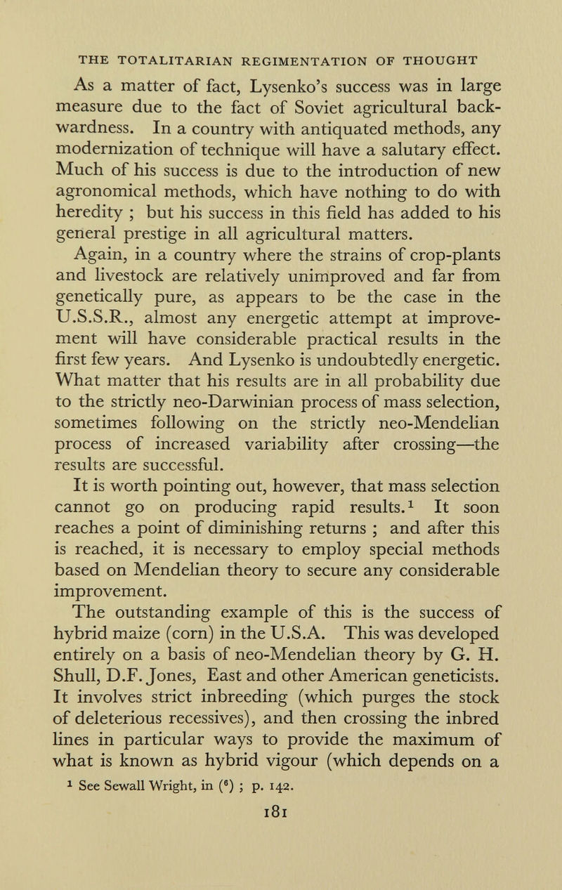 As a matter of fact, Lysenko's success was in large measure due to the fact of Soviet agricultural back wardness. In a country with antiquated methods, any modernization of technique will have a salutary effect. Much of his success is due to the introduction of new agronomical methods, which have nothing to do with heredity ; but his success in this field has added to his general prestige in all agricultural matters. Again, in a country where the strains of crop-plants and livestock are relatively unimproved and far from genetically pure, as appears to be the case in the U.S.S.R., almost any energetic attempt at improve ment will have considerable practical results in the first few years. And Lysenko is undoubtedly energetic. What matter that his results are in all probability due to the strictly neo-Darwinian process of mass selection, sometimes following on the strictly neo-Mendelian process of increased variability after crossing—the results are successful. It is worth pointing out, however, that mass selection cannot go on producing rapid results. 1 It soon reaches a point of diminishing returns ; and after this is reached, it is necessary to employ special methods based on Mendelian theory to secure any considerable improvement. The outstanding example of this is the success of hybrid maize (corn) in the U.S.A. This was developed entirely on a basis of neo-Mendelian theory by G. H. Shull, D.F. Jones, East and other American geneticists. It involves strict inbreeding (which purges the stock of deleterious récessives), and then crossing the inbred lines in particular ways to provide the maximum of what is known as hybrid vigour (which depends on a 1 See Sewall Wright, in ( 6 ) ; p. 142.