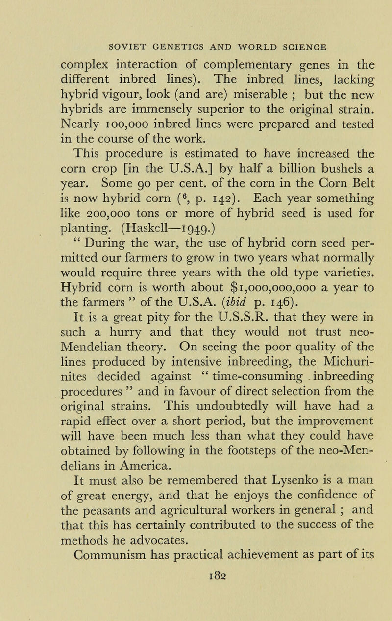 complex interaction of complementary genes in the different inbred lines). The inbred lines, lacking hybrid vigour, look (and are) miserable ; but the new hybrids are immensely superior to the original strain. Nearly 100,000 inbred lines were prepared and tested in the course of the work. This procedure is estimated to have increased the corn crop [in the U.S.A.] by half a billion bushels a year. Some 90 per cent, of the corn in the Corn Belt is now hybrid corn ( 6 , p. 142). Each year something like 200,000 tons or more of hybrid seed is used for planting. (Haskell—1949.)  During the war, the use of hybrid corn seed per mitted our farmers to grow in two years what normally would require three years with the old type varieties. Hybrid corn is worth about $1,000,000,000 a year to the farmers  of the U.S.A. ( ibid p. 146). It is a great pity for the U.S.S.R. that they were in such a hurry and that they would not trust neo- Mendelian theory. On seeing the poor quality of the lines produced by intensive inbreeding, the Michuri- nites decided against  time-consuming inbreeding procedures  and in favour of direct selection from the original strains. This undoubtedly will have had a rapid effect over a short period, but the improvement will have been much less than what they could have obtained by following in the footsteps of the neo-Men- delians in America. It must also be remembered that Lysenko is a man of great energy, and that he enjoys the confidence of the peasants and agricultural workers in general ; and that this has certainly contributed to the success of the methods he advocates. Communism has practical achievement as part of its