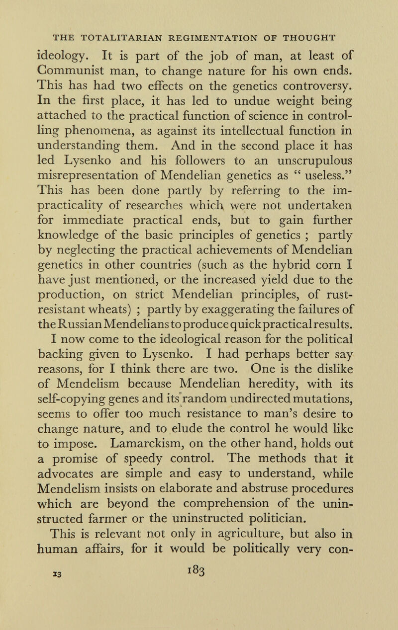 ideology. It is part of the job of man, at least of Communist man, to change nature for his own ends. This has had two effects on the genetics controversy. In the first place, it has led to undue weight being attached to the practical function of science in control ling phenomena, as against its intellectual function in understanding them. And in the second place it has led Lysenko and his followers to an unscrupulous misrepresentation of Mendelian genetics as  useless. This has been done partly by referring to the im- practicality of researches which were not undertaken for immediate practical ends, but to gain further knowledge of the basic principles of genetics ; partly by neglecting the practical achievements of Mendelian genetics in other countries (such as the hybrid corn I have just mentioned, or the increased yield due to the production, on strict Mendelian principles, of rust- resistant wheats) ; partly by exaggerating the failures of the Russian Mendelians to produce quickpracticalresults. I now come to the ideological reason for the political backing given to Lysenko. I had perhaps better say reasons, for I think there are two. One is the dislike of Mendelism because Mendelian heredity, with its self-copying genes and its random undirected mutations, seems to offer too much resistance to man's desire to change nature, and to elude the control he would like to impose. Lamarckism, on the other hand, holds out a promise of speedy control. The methods that it advocates are simple and easy to understand, while Mendelism insists on elaborate and abstruse procedures which are beyond the comprehension of the unin- structed farmer or the uninstructed politician. This is relevant not only in agriculture, but also in human affairs, for it would be politically very con- is i8 3