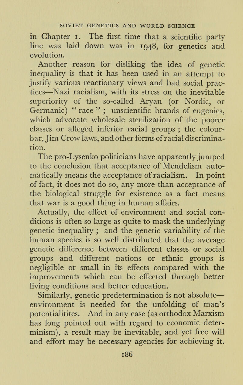 in Chapter i. The first time that a scientific party line was laid down was in 1948, for genetics and evolution. Another reason for disliking the idea of genetic inequality is that it has been used in an attempt to justify various reactionary views and bad social prac tices—Nazi racialism, with its stress on the inevitable superiority of the so-called Aryan (or Nordic, or Germanic) race ; unscientific brands of eugenics, which advocate wholesale sterilization of the poorer classes or alleged inferior racial groups ; the colour- bar, Jim Crow laws, and other forms of racial discrimina tion. The pro-Lysenko politicians have apparently jumped to the conclusion that acceptance of Mendelism auto matically means the acceptance of racialism. In point of fact, it does not do so, any more than acceptance of the biological struggle for existence as a fact means that war is a good thing in human affairs. Actually, the effect of environment and social con ditions is often so large as quite to mask the underlying genetic inequality ; and the genetic variability of the human species is so well distributed that the average genetic difference between different classes or social groups and different nations or ethnic groups is negligible or small in its effects compared with the improvements which can be effected through better living conditions and better education. Similarly, genetic predetermination is not absolute— environment is needed for the unfolding of man's potentialitites. And in any case (as orthodox Marxism has long pointed out with regard to economic deter minism), a result may be inevitable, and yet free will and effort may be necessary agencies for achieving it.