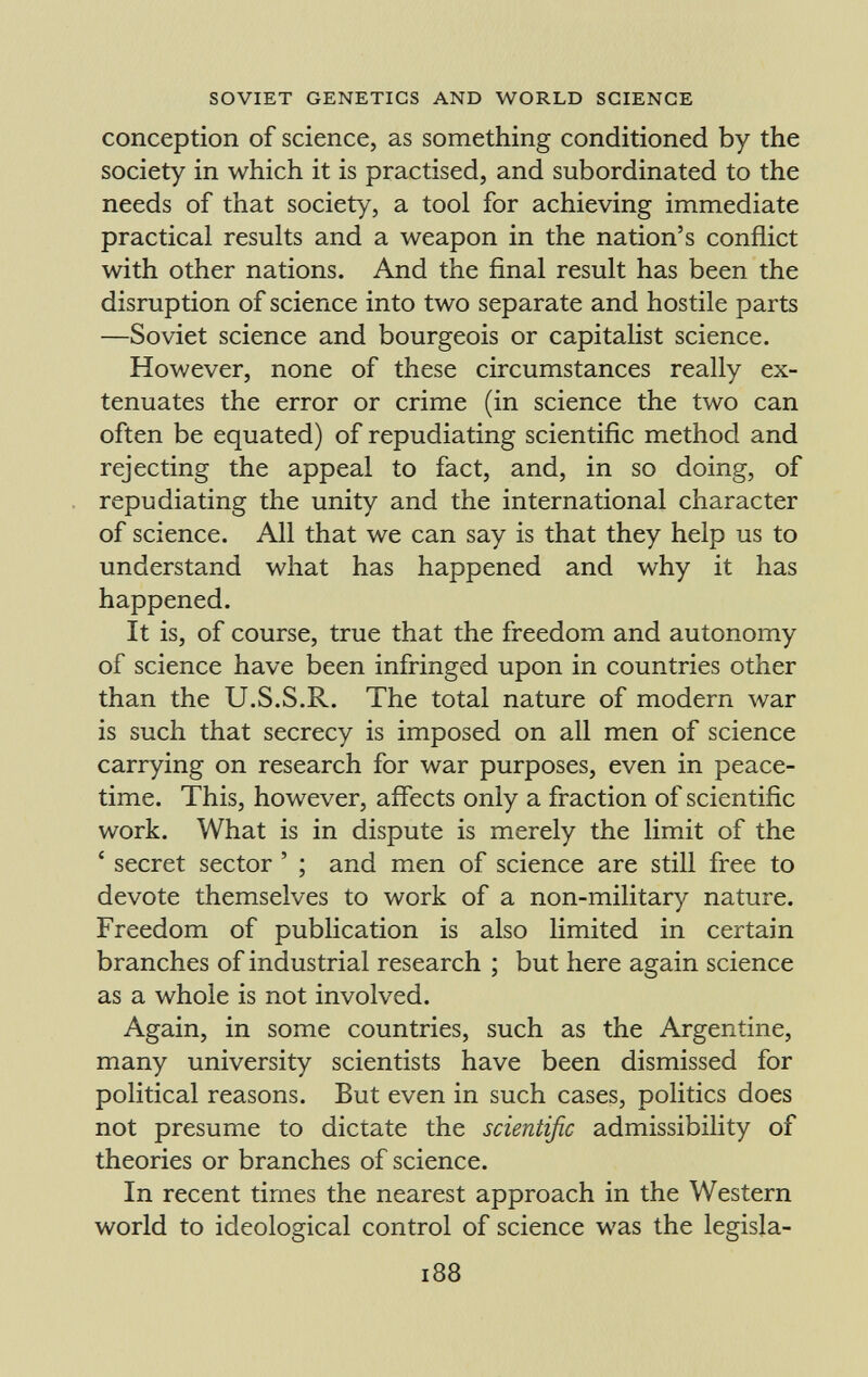 conception of science, as something conditioned by the society in which it is practised, and subordinated to the needs of that society, a tool for achieving immediate practical results and a weapon in the nation's conflict with other nations. And the final result has been the disruption of science into two separate and hostile parts —Soviet science and bourgeois or capitalist science. However, none of these circumstances really ex tenuates the error or crime (in science the two can often be equated) of repudiating scientific method and rejecting the appeal to fact, and, in so doing, of repudiating the unity and the international character of science. All that we can say is that they help us to understand what has happened and why it has happened. It is, of course, true that the freedom and autonomy of science have been infringed upon in countries other than the U.S.S.R. The total nature of modern war is such that secrecy is imposed on all men of science carrying on research for war purposes, even in peace time. This, however, affects only a fraction of scientific work. What is in dispute is merely the limit of the ' secret sector ' ; and men of science are still free to devote themselves to work of a non-military nature. Freedom of publication is also limited in certain branches of industrial research ; but here again science as a whole is not involved. Again, in some countries, such as the Argentine, many university scientists have been dismissed for political reasons. But even in such cases, politics does not presume to dictate the scientific admissibility of theories or branches of science. In recent times the nearest approach in the Western world to ideological control of science was the legisla