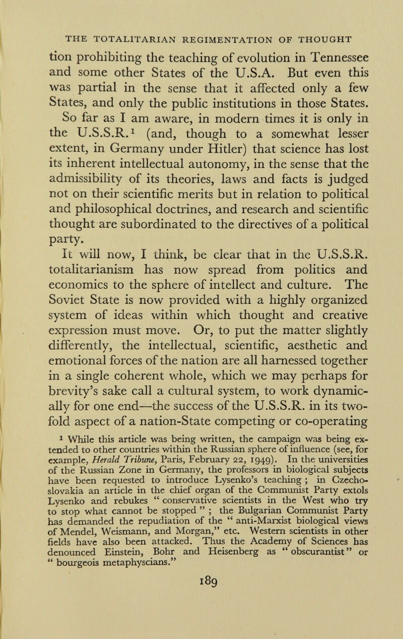 tion prohibiting the teaching of evolution in Tennessee and some other States of the U.S.A. But even this was partial in the sense that it affected only a few States, and only the public institutions in those States. So far as I am aware, in modern times it is only in the U.S.S.R. 1 (and, though to a somewhat lesser extent, in Germany under Hitler) that science has lost its inherent intellectual autonomy, in the sense that the admissibility of its theories, laws and facts is judged not on their scientific merits but in relation to political and philosophical doctrines, and research and scientific thought are subordinated to the directives of a political party. It will now, I think, be clear that in the U.S.S.R. totalitarianism has now spread from politics and economics to the sphere of intellect and culture. The Soviet State is now provided with a highly organized system of ideas within which thought and creative expression must move. Or, to put the matter slightly differently, the intellectual, scientific, aesthetic and emotional forces of the nation are all harnessed together in a single coherent whole, which we may perhaps for brevity's sake call a cultural system, to work dynamic ally for one end—the success of the U.S.S.R. in its two fold aspect of a nation-State competing or co-operating 1 While this article was being written, the campaign was being ex tended to other countries within the Russian sphere of influence (see, for example, Herald Tribune , Paris, February 22, 1949). In the universities of the Russian Zone in Germany, the professors in biological subjects have been requested to introduce Lysenko's teaching ; in Czecho slovakia an article in the chief organ of the Communist Party extols Lysenko and rebukes  conservative scientists in the West who try to stop what cannot be stopped  ; the Bulgarian Communist Party has demanded the repudiation of the  anti-Marxist biological views of Mendel, Weismann, and Morgan, etc. Western scientists in other fields have also been attacked. Thus the Academy of Sciences has denounced Einstein, Bohr and Heisenberg as  obscurantist  or  bourgeois metaphyscians.
