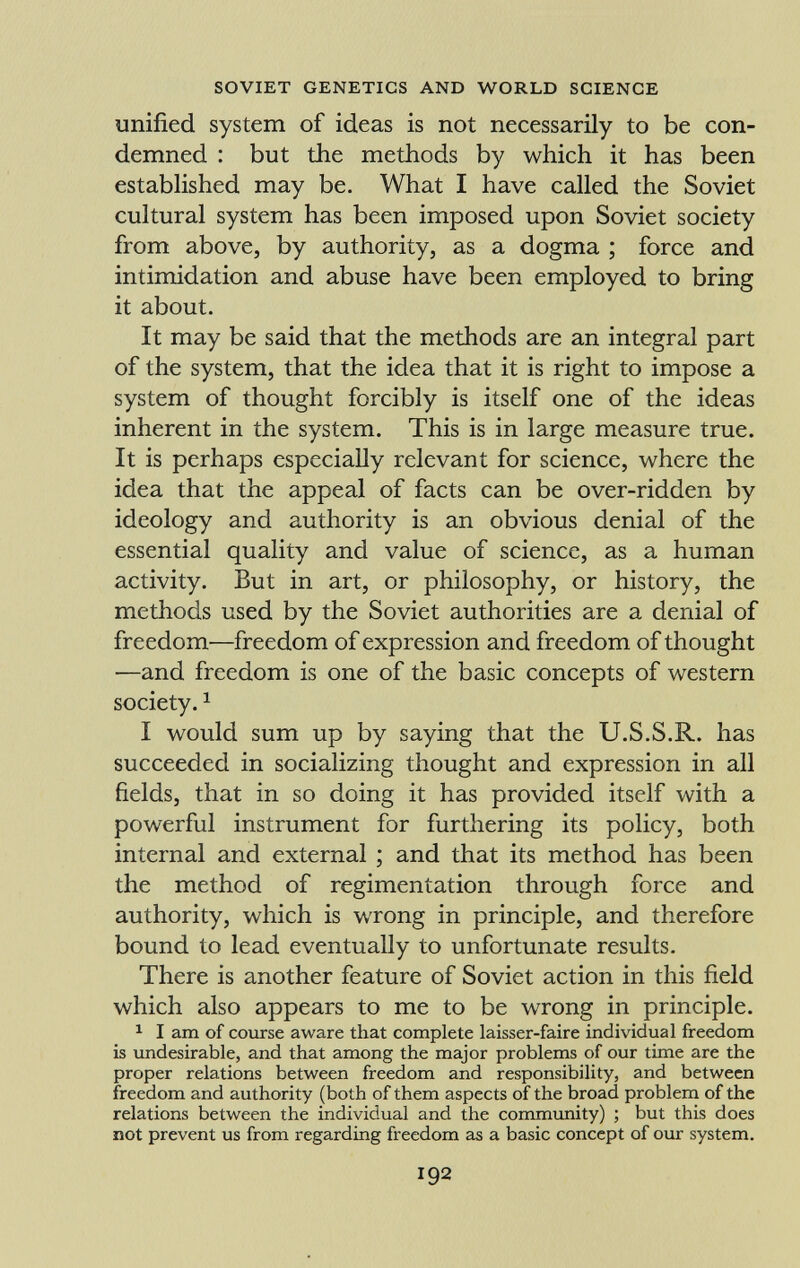 unified system of ideas is not necessarily to be con demned : but the methods by which it has been established may be. What I have called the Soviet cultural system has been imposed upon Soviet society from above, by authority, as a dogma ; force and intimidation and abuse have been employed to bring it about. It may be said that the methods are an integral part of the system, that the idea that it is right to impose a system of thought forcibly is itself one of the ideas inherent in the system. This is in large measure true. It is perhaps especially relevant for science, where the idea that the appeal of facts can be over-ridden by ideology and authority is an obvious denial of the essential quality and value of science, as a human activity. But in art, or philosophy, or history, the methods used by the Soviet authorities are a denial of freedom—freedom of expression and freedom of thought ■—and freedom is one of the basic concepts of western society. 1 I would sum up by saying that the U.S.S.R. has succeeded in socializing thought and expression in all fields, that in so doing it has provided itself with a powerful instrument for furthering its policy, both internal and external ; and that its method has been the method of regimentation through force and authority, which is wrong in principle, and therefore bound to lead eventually to unfortunate results. There is another feature of Soviet action in this field which also appears to me to be wrong in principle. 1 I am of course aware that complete laisser-faire individual freedom is undesirable, and that among the major problems of our time are the proper relations between freedom and responsibility, and between freedom and authority (both of them aspects of the broad problem of the relations between the individual and the community) ; but this does not prevent us from regarding freedom as a basic concept of our system.