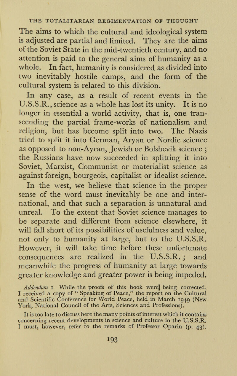 The aims to which the cultural and ideological system is adjusted are partial and limited. They are the aims of the Soviet State in the mid-twentieth century, and no attention is paid to the general aims of humanity as a whole. In fact, humanity is considered as divided into two inevitably hostile camps, and the form of the cultural system is related to this division. In any case, as a result of recent events in the U.S.S.R., science as a whole has lost its unity. It is no longer in essential a world activity, that is, one tran scending the partial frame-works of nationalism and religion, but has become split into two. The Nazis tried to split it into German, Aryan or Nordic science as opposed to non-Ayran, Jewish or Bolshevik science ; the Russians have now succeeded in splitting it into Soviet, Marxist, Communist or materialist science as against foreign, bourgeois, capitalist or idealist science. In the west, we believe that science in the proper sense of the word must inevitably be one and inter national, and that such a separation is unnatural and unreal. To the extent that Soviet science manages to be separate and different from science elsewhere, it will fall short of its possibilities of usefulness and value, not only to humanity at large, but to the U.S.S.R. However, it will take time before these unfortunate consequences are realized in the U.S.S.R. ; and meanwhile the progress of humanity at large towards greater knowledge and greater power is being impeded. Addendum i While the proofs of this book were] being corrected, I received a copy of  Speaking of Peace, the report on the Cultural and Scientific Conference for World Peace, held in March 1949 (New York, National Council of the Arts, Sciences and Professions). It is too late to discuss here the many points of interest which it contains concerning recent developments in science and culture in the U.S.S.R. I must, however, refer to the remarks of Professor Oparin (p. 43).