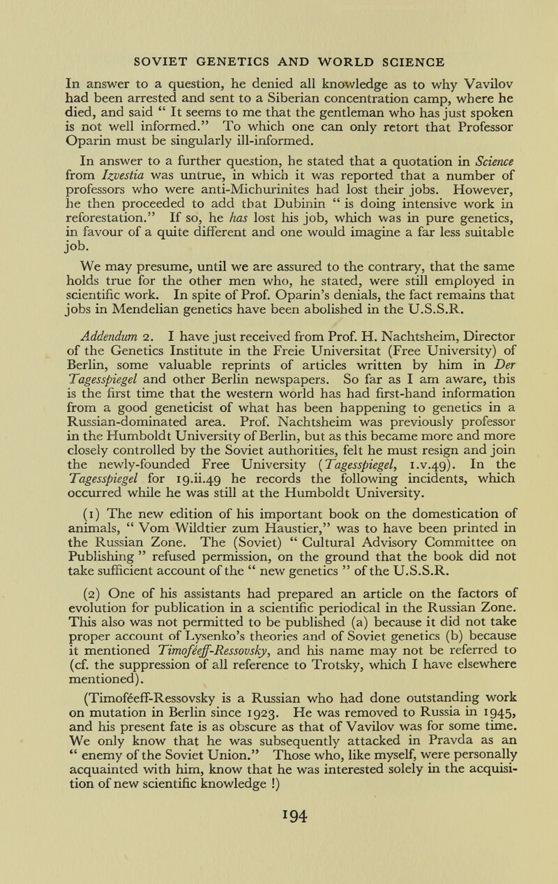 In answer to a question, he denied all knowledge as to why Vavilov had been arrested and sent to a Siberian concentration camp, where he died, and said It seems to me that the gentleman who has just spoken is not well informed. To which one can only retort that Professor Oparin must be singularly ill-informed. In answer to a further question, he stated that a quotation in Science from Izvestia was untrue, in which it was reported that a number of professors who were anti-Mich urini tes had lost their jobs. However, he then proceeded to add that Dubinin is doing intensive work in reforestation. If so, he has lost his job, which was in pure genetics, in favour of a quite different and one would imagine a far less suitable job. We may presume, until we are assured to the contrary, that the same holds true for the other men who, he stated, were still employed in scientific work. In spite of Prof. Oparin's denials, the fact remains that jobs in Mendelian genetics have been abolished in the U.S.S.R. Addendum 2. I have just received from Prof. H. Nachtsheim, Director of the Genetics Institute in the Freie Universität (Free University) of Berlin, some valuable reprints of articles written by him in Der Tagesspiegel and other Berlin newspapers. So far as I am aware, this is the first time that the western world has had first-hand information from a good geneticist of what has been happening to genetics in a Russian-dominated area. Prof. Nachtsheim was previously professor in the Humboldt University of Berlin, but as this became more and more closely controlled by the Soviet authorities, felt he must resign and join the newly-founded Free University ( Tagesspiegel , i.v.49). In the Tagesspiegel for 19.ii.49 he records the following incidents, which occurred while he was still at the Humboldt University. (1) The new edition of his important book on the domestication of animals, Vom Wildtier zum Haustier, was to have been printed in the Russian Zone. The (Soviet) Cultural Advisory Committee on Publishing refused permission, on the ground that the book did not take sufficient account of the new genetics of the U.S.S.R. (2) One of his assistants had prepared an article on the factors of evolution for publication in a scientific periodical in the Russian Zone. This also was not permitted to be published (a) because it did not take proper account of Lysenko's theories and of Soviet genetics (b) because it mentioned Timoféeff-Ressovsky, and his name may not be referred to (cf. the suppression of all reference to Trotsky, which I have elsewhere mentioned). (Timoféeff-Ressovsky is a Russian who had done outstanding work on mutation in Berlin since 1923. He was removed to Russia in 1945, and his present fate is as obscure as that of Vavilov was for some time. We only know that he was subsequently attacked in Pravda as an enemy of the Soviet Union. Those who, like myself, were personally acquainted with him, know that he was interested solely in the acquisi tion of new scientific knowledge !)