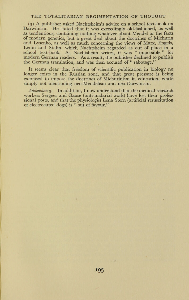 (3) A publisher asked Nachtsheim's advice on a school text-book on Darwinism. He stated that it was exceedingly old-fashioned, as well as tendentious, containing nothing whatever about Mendel or the facts of modern genetics, but a great deal about the doctrines of Michurin and Lysenko, as well as much concerning the views of Marx, Engels, Lenin and Stalin, which Nachtsheim regarded as out of place in a school text-book. As Nachtsheim writes, it was impossible for modern German readers. As a result, the publisher declined to publish the German translation, and was then accused of sabotage. It seems clear that freedom of scientific publication in biology no longer exists in the Russian zone, and that great pressure is being exercised to impose the doctrines of Michurinism in education, while simply not mentioning neo-Mendelism and neo-Darwinism. Addendum 3. In addition, I now understand that the medical research workers Sergeer and Gause (anti-malarial work) have lost their profes sional posts, and that the physiologist Lena Stern (artificial resuscitation of electrocuted dogs) is out of favour.