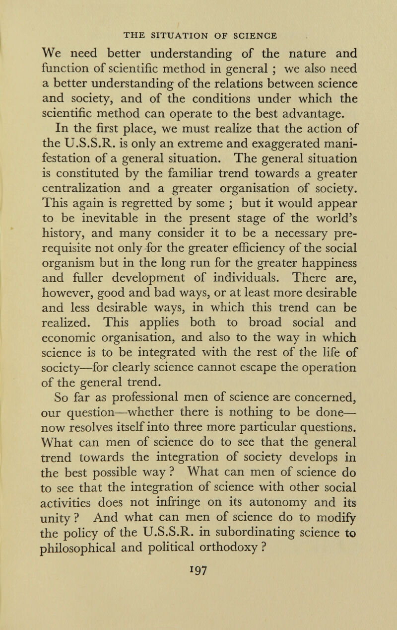 We need better understanding of the nature and function of scientific method in general ; we also need a better understanding of the relations between science and society, and of the conditions under which the scientific method can operate to the best advantage. In the first place, we must realize that the action of the U.S.S.R. is only an extreme and exaggerated mani festation of a general situation. The general situation is constituted by the familiar trend towards a greater centralization and a greater organisation of society. This again is regretted by some ; but it would appear to be inevitable in the present stage of the world's history, and many consider it to be a necessary pre requisite not only for the greater efficiency of the social organism but in the long run for the greater happiness and fuller development of individuals. There are, however, good and bad ways, or at least more desirable and less desirable ways, in which this trend can be realized. This applies both to broad social and economic organisation, and also to the way in which science is to be integrated with the rest of the life of society—for clearly science cannot escape the operation of the general trend. So far as professional men of science are concerned, our question—whether there is nothing to be done— now resolves itself into three more particular questions. What can men of science do to see that the general trend towards the integration of society develops in the best possible way ? What can men of science do to see that the integration of science with other social activities does not infringe on its autonomy and its unity ? And what can men of science do to modify the policy of the U.S.S.R. in subordinating science to philosophical and political orthodoxy ?