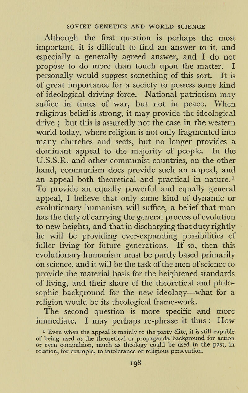 Although the first question is perhaps the most important, it is difficult to find an answer to it, and especially a generally agreed answer, and I do not propose to do more than touch upon the matter. I personally would suggest something of this sort. It is of great importance for a society to possess some kind of ideological driving force. National patriotism may suffice in times of war, but not in peace. When religious belief is strong, it may provide the ideological drive ; but this is assuredly not the case in the western world today, where religion is not only fragmented into many churches and sects, but no longer provides a dominant appeal to the majority of people. In the U.S.S.R. and other communist countries, on the other hand, communism does provide such an appeal, and an appeal both theoretical and practical in nature. 1 To provide an equally powerful and equally general appeal, I believe that only some kind of dynamic or evolutionary humanism will suffice, a belief that man has the duty of carrying the general process of evolution to new heights, and that in discharging that duty rightly he will be providing ever-expanding possibilities of fuller living for future generations. If so, then this evolutionary humanism must be partly based primarily on science, and it will be the task of the men of science to provide the material basis for the heightened standards of living, and their share of the theoretical and philo sophic background for the new ideology—what for a religion would be its theological frame-work. The second question is more specific and more immediate. I may perhaps re-phrase it thus : How 1 Even when the appeal is mainly to the party élite, it is still capable of being used as the theoretical or propaganda background for action or even compulsion, much as theology could be used in the past, in relation, for example, to intolerance or religious persecution.