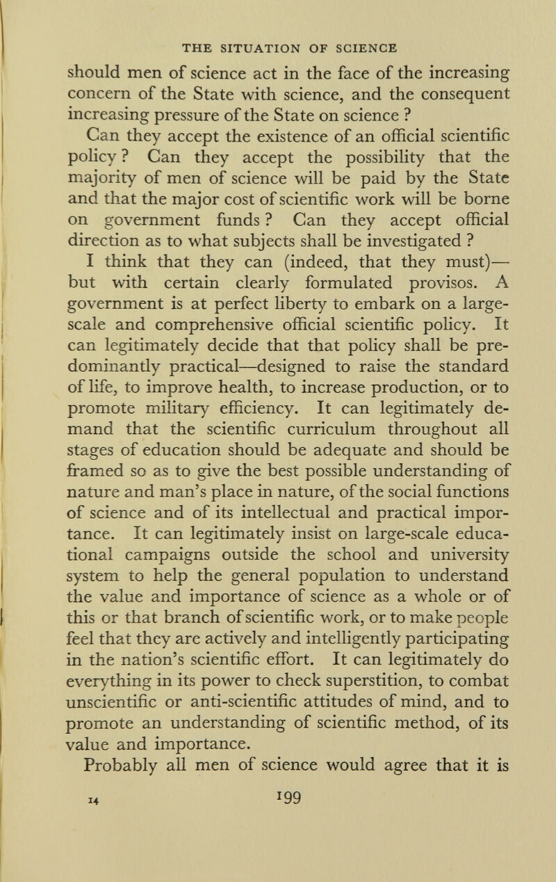 should men of science act in the face of the increasing concern of the State with science, and the consequent increasing pressure of the State on science ? Can they accept the existence of an official scientific policy ? Can they accept the possibility that the majority of men of science will be paid by the State and that the major cost of scientific work will be borne on government funds ? Can they accept official direction as to what subjects shall be investigated ? I think that they can (indeed, that they must)— but with certain clearly formulated provisos. A government is at perfect liberty to embark on a large- scale and comprehensive official scientific policy. It can legitimately decide that that policy shall be pre dominantly practical—designed to raise the standard of life, to improve health, to increase production, or to promote military efficiency. It can legitimately de mand that the scientific curriculum throughout all stages of education should be adequate and should be framed so as to give the best possible understanding of nature and man's place in nature, of the social functions of science and of its intellectual and practical impor tance. It can legitimately insist on large-scale educa tional campaigns outside the school and university system to help the general population to understand the value and importance of science as a whole or of this or that branch of scientific work, or to make people feel that they are actively and intelligently participating in the nation's scientific effort. It can legitimately do everything in its power to check superstition, to combat unscientific or anti-scientific attitudes of mind, and to promote an understanding of scientific method, of its value and importance. Probably all men of science would agree that it is