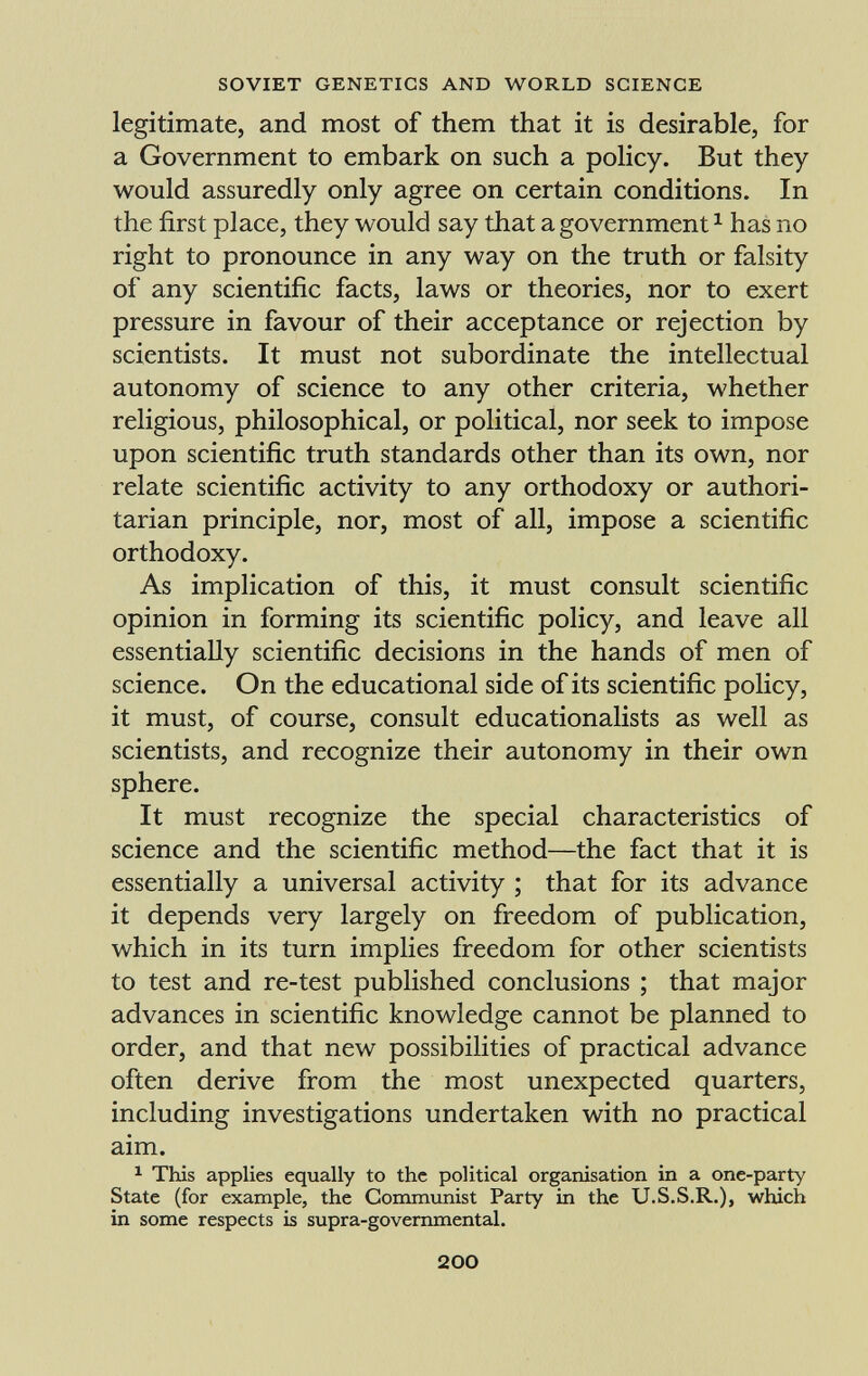 legitimate, and most of them that it is desirable, for a Government to embark on such a policy. But they would assuredly only agree on certain conditions. In the first place, they would say that a government 1 has no right to pronounce in any way on the truth or falsity of any scientific facts, laws or theories, nor to exert pressure in favour of their acceptance or rejection by scientists. It must not subordinate the intellectual autonomy of science to any other criteria, whether religious, philosophical, or political, nor seek to impose upon scientific truth standards other than its own, nor relate scientific activity to any orthodoxy or authori tarian principle, nor, most of all, impose a scientific orthodoxy. As implication of this, it must consult scientific opinion in forming its scientific policy, and leave all essentially scientific decisions in the hands of men of science. On the educational side of its scientific policy, it must, of course, consult educationalists as well as scientists, and recognize their autonomy in their own sphere. It must recognize the special characteristics of science and the scientific method—the fact that it is essentially a universal activity ; that for its advance it depends very largely on freedom of publication, which in its turn implies freedom for other scientists to test and re-test published conclusions ; that major advances in scientific knowledge cannot be planned to order, and that new possibilities of practical advance often derive from the most unexpected quarters, including investigations undertaken with no practical aim. 1 This applies equally to the political organisation in a one-party State (for example, the Communist Party in the U.S.S.R.), which in some respects is supra-governmental.