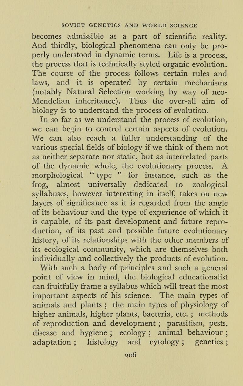 becomes admissible as a part of scientific reality. And thirdly, biological phenomena can only be pro perly understood in dynamic terms. Life is a process, the process that is technically styled organic evolution. The course of the process follows certain rules and laws, and it is operated by certain mechanisms (notably Natural Selection working by way of neo- Mendelian inheritance). Thus the over-all aim of biology is to understand the process of evolution. In so far as we understand the process of evolution, we can begin to control certain aspects of evolution. We can also reach a fuller understanding of the various special fields of biology if we think of them not as neither separate nor static, but as interrelated parts of the dynamic whole, the evolutionary process. A morphological  type  for instance, such as the frog, almost universally dedicated to zoological syllabuses, however interesting in itself, takes on new layers of significance as it is regarded from the angle of its behaviour and the type of experience of which it is capable, of its past development and future repro duction, of its past and possible future evolutionary history, of its relationships with the other members of its ecological community, which are themselves both individually and collectively the products of evolution. With such a body of principles and such a general point of view in mind, the biological educationalist can fruitfully frame a syllabus which will treat the most important aspects of his science. The main types of animals and plants ; the main types of physiology of higher animals, higher plants, bacteria, etc. ; methods of reproduction and development ; parasitism, pests, disease and hygiene ; ecology ; animal behaviour ; adaptation ; histology and cytology ; genetics ;