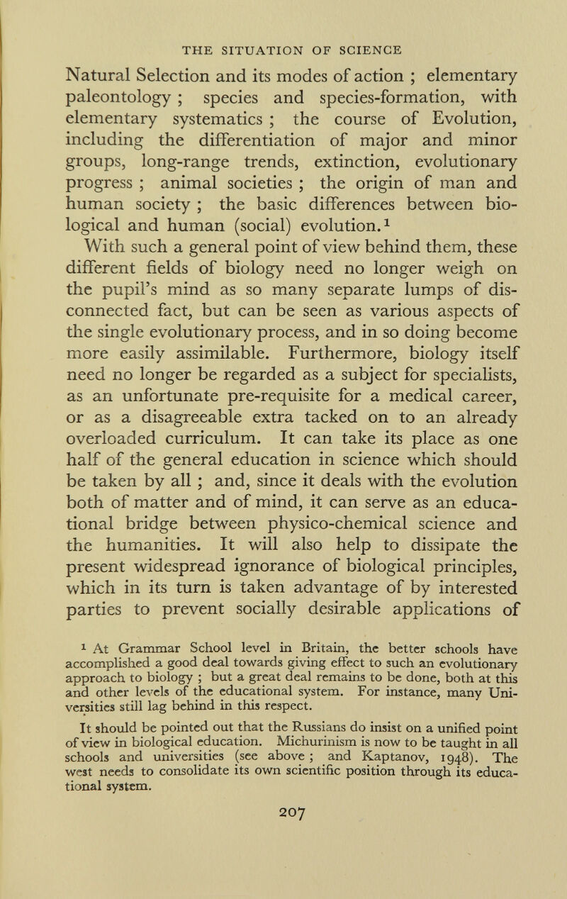 Natural Selection and its modes of action ; elementary paleontology ; species and species-formation, with elementary systematics ; the course of Evolution, including the differentiation of major and minor groups, long-range trends, extinction, evolutionary progress ; animal societies ; the origin of man and human society ; the basic differences between bio logical and human (social) evolution. 1 With such a general point of view behind them, these different fields of biology need no longer weigh on the pupil's mind as so many separate lumps of dis connected fact, but can be seen as various aspects of the single evolutionary process, and in so doing become more easily assimilable. Furthermore, biology itself need no longer be regarded as a subject for specialists, as an unfortunate pre-requisite for a medical career, or as a disagreeable extra tacked on to an already overloaded curriculum. It can take its place as one half of the general education in science which should be taken by all ; and, since it deals with the evolution both of matter and of mind, it can serve as an educa tional bridge between physico-chemical science and the humanities. It will also help to dissipate the present widespread ignorance of biological principles, which in its turn is taken advantage of by interested parties to prevent socially desirable applications of 1 At Grammar School level in Britain, the better schools have accomplished a good deal towards giving effect to such an evolutionary approach to biology ; but a great deal remains to be done, both at this and other levels of the educational system. For instance, many Uni versities still lag behind in this respect. It should be pointed out that the Russians do insist on a unified point of view in biological education. Michurinism is now to be taught in all schools and universities (see above ; and Kaptanov, 1948). The west needs to consolidate its own scientific position through its educa tional system.