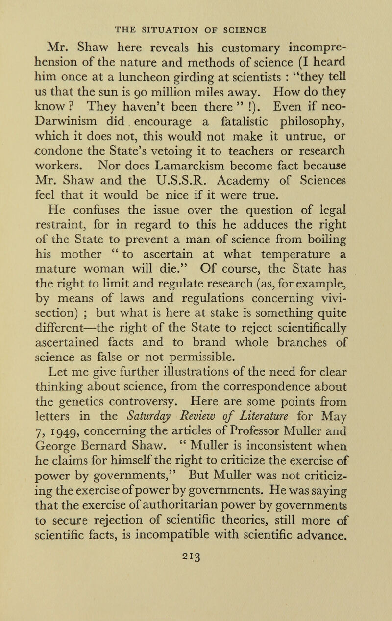 Mr. Shaw here reveals his customary incompre hension of the nature and methods of science (I heard him once at a luncheon girding at scientists : they tell us that the sun is 90 million miles away. How do they know? They haven't been there !). Even if neo- Darwinism did encourage a fatalistic philosophy, which it does not, this would not make it untrue, or condone the State's vetoing it to teachers or research workers. Nor does Lamarckism become fact because Mr. Shaw and the U.S.S.R. Academy of Sciences feel that it would be nice if it were true. He confuses the issue over the question of legal restraint, for in regard to this he adduces the right of the State to prevent a man of science from boiling his mother to ascertain at what temperature a mature woman will die. Of course, the State has the right to limit and regulate research (as, for example, by means of laws and regulations concerning vivi section) ; but what is here at stake is something quite different—the right of the State to reject scientifically ascertained facts and to brand whole branches of science as false or not permissible. Let me give further illustrations of the need for clear thinking about science, from the correspondence about the genetics controversy. Here are some points from letters in the Saturday Review of Literature for May 7, 1949, concerning the articles of Professor Muller and George Bernard Shaw. Muller is inconsistent when he claims for himself the right to criticize the exercise of power by governments, But Muller was not criticiz ing the exercise of power by governments. He was saying that the exercise of authoritarian power by governments to secure rejection of scientific theories, still more of scientific facts, is incompatible with scientific advance.