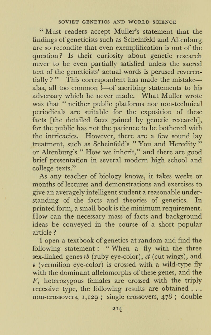  Must readers accept Muller's statement that the findings of geneticists such as Scheinfeld and Altenburg are so recondite that even exemplification is out of the question? Is their curiosity about genetic research never to be even partially satisfied unless the sacred text of the geneticists' actual words is perused reveren tially ?  This correspondent has made the mistake— alas, all too common !—of ascribing statements to his adversary which he never made. What Muller wrote was that  neither public platforms nor non-technical periodicals are suitable for the exposition of these facts [the detailed facts gained by genetic research], for the public has not the patience to be bothered with the intricacies. However, there are a few sound lay treatment, such as Scheinfeld's You and Heredity  or Altenburg's  How we inherit, and there are good brief presentation in several modern high school and college texts. As any teacher of biology knows, it takes weeks or months of lectures and demonstrations and exercises to give an averagely intelligent student a reasonable under standing of the facts and theories of genetics. In printed form, a small book is the minimum requirement. How can the necessary mass of facts and background ideas be conveyed in the course of a short popular article ? I open a textbook of genetics at random and find the following statement :  When a fly with the three sex-linked genes rè (ruby eye-color), ct (cut wings), and V (vermilion eye-color) is crossed with a wild-type fly with the dominant allelomorphs of these genes, and the F x heterozygous females are crossed with the triply recessive type, the following results are obtained . . . non-crossovers, 1,129 I single crossovers, 4.78 ; double