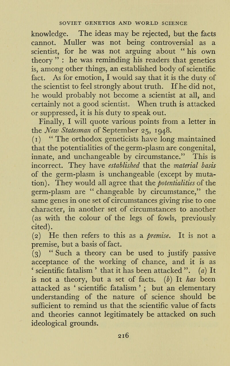 knowledge. The ideas may be rejected, but the facts cannot. Muller was not being controversial as a scientist, for he was not arguing about his own theory : he was reminding his readers that genetics is, among other things, an established body of scientific fact. As for emotion, I would say that it is the duty of the scientist to feel strongly about truth. If he did not, he would probably not become a scientist at all, and certainly not a good scientist. When truth is attacked or suppressed, it is his duty to speak out. Finally, I will quote various points from a letter in the New Statesman of September 25, 1948. (1) The orthodox geneticists have long maintained that the potentialities of the germ-plasm are congenital, innate, and unchangeable by circumstance. This is incorrect. They have established that the material basis of the germ-plasm is unchangeable (except by muta tion) . They would all agree that the potentialities of the germ-plasm are changeable by circumstance, the same genes in one set of circumstances giving rise to one character, in another set of circumstances to another (as with the colour of the legs of fowls, previously cited). (2) He then refers to this as a premise. It is not a premise, but a basis of fact. (3) Such a theory can be used to justify passive acceptance of the working of chance, and it is as ' scientific fatalism ' that it has been attacked . (a) It is not a theory, but a set of facts. ( b ) It has been attacked as ' scientific fatalism ' ; but an elementary understanding of the nature of science should be sufficient to remind us that the scientific value of facts and theories cannot legitimately be attacked on such ideological grounds.