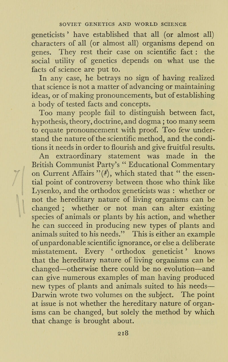 geneticists ' have established that all (or almost all) characters of all (or almost all) organisms depend on genes. They rest their case on scientific fact : the social utility of genetics depends on what use the facts of science are put to. In any case, he betrays no sign of having realized that science is not a matter of advancing or maintaining ideas, or of making pronouncements, but of establishing a body of tested facts and concepts. Too many people fail to distinguish between fact, hypothesis, theory, doctrine, and dogma ; too many seem to equate pronouncement with proof. Too few under stand the nature of the scientific method, and the condi tions it needs in order to flourish and give fruitful results. An extraordinary statement was made in the British Communist Party's  Educational Commentary on Current Affairs ( x ), which stated that  the essen tial point of controversy between those who think like Lysenko, and the orthodox geneticists was : whether or not the hereditary nature of living organisms can be changed ; whether or not man can alter existing species of animals or plants by his action, and whether he can succeed in producing new types of plants and animals suited to his needs. This is either an example of unpardonable scientific ignorance, or else a deliberate misstatement. Every ' orthodox geneticist ' knows that the hereditary nature of living organisms can be changed—otherwise there could be no evolution—and can give numerous examples of man having produced new types of plants and animals suited to his needs— Darwin wrote two volumes on the subject. The point at issue is not whether the hereditary nature of organ isms can be changed, but solely the method by which that change is brought about.