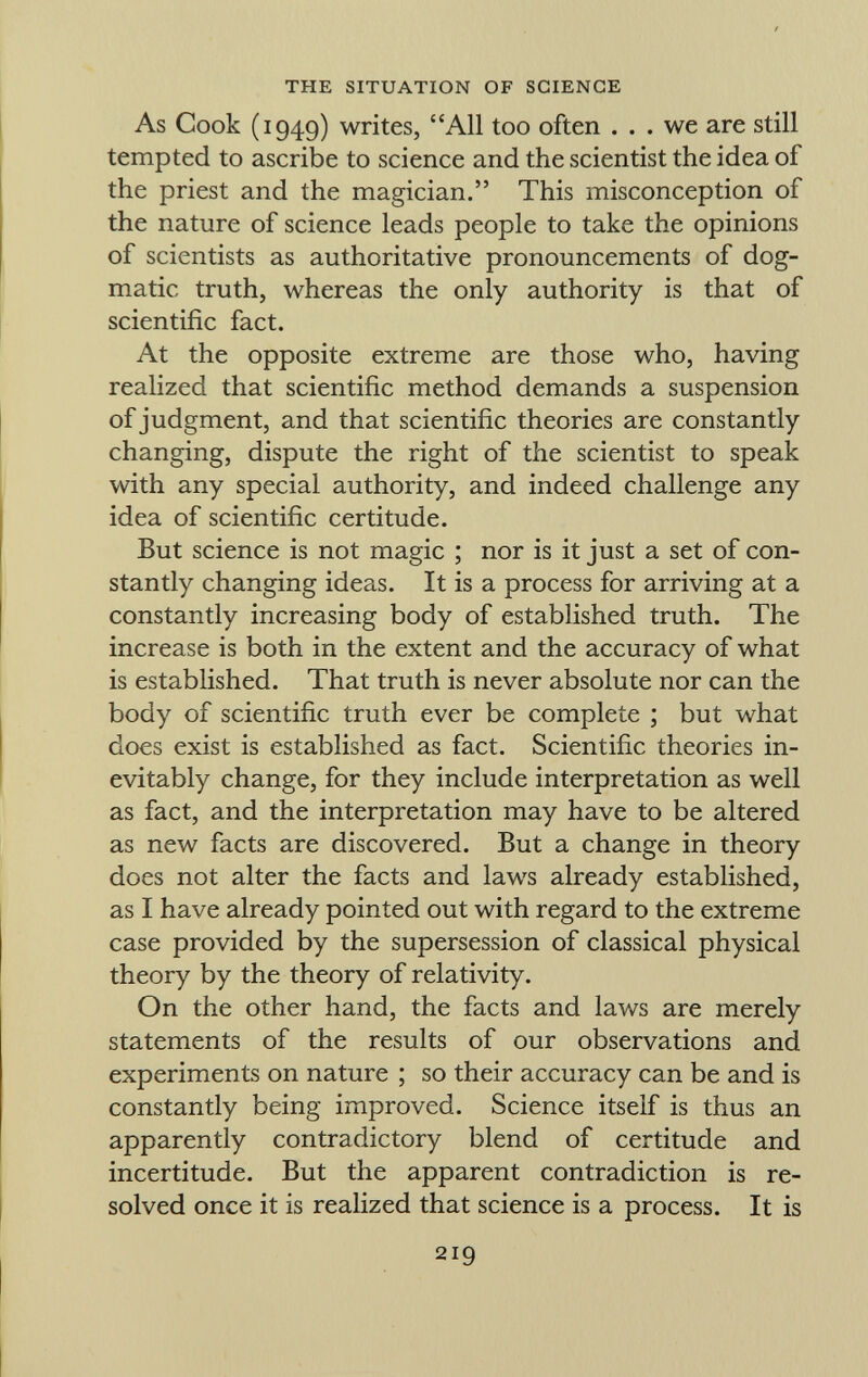 As Cook (1949) writes, All too often ... we are still tempted to ascribe to science and the scientist the idea of the priest and the magician. This misconception of the nature of science leads people to take the opinions of scientists as authoritative pronouncements of dog matic truth, whereas the only authority is that of scientific fact. At the opposite extreme are those who, having realized that scientific method demands a suspension of judgment, and that scientific theories are constantly changing, dispute the right of the scientist to speak with any special authority, and indeed challenge any idea of scientific certitude. But science is not magic ; nor is it just a set of con stantly changing ideas. It is a process for arriving at a constantly increasing body of established truth. The increase is both in the extent and the accuracy of what is established. That truth is never absolute nor can the body of scientific truth ever be complete ; but what does exist is established as fact. Scientific theories in evitably change, for they include interpretation as well as fact, and the interpretation may have to be altered as new facts are discovered. But a change in theory does not alter the facts and laws already established, as I have already pointed out with regard to the extreme case provided by the supersession of classical physical theory by the theory of relativity. On the other hand, the facts and laws are merely statements of the results of our observations and experiments on nature ; so their accuracy can be and is constantly being improved. Science itself is thus an apparently contradictory blend of certitude and incertitude. But the apparent contradiction is re solved once it is realized that science is a process. It is