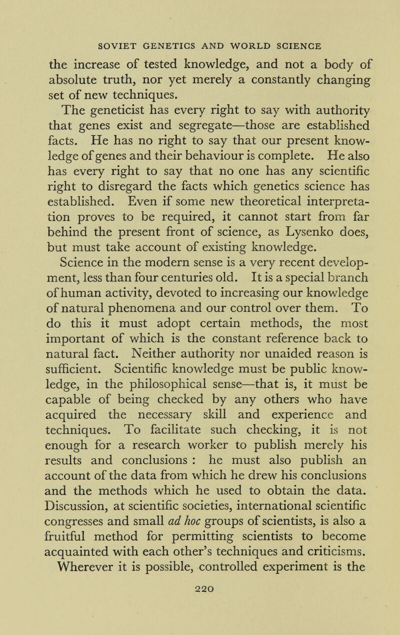 the increase of tested knowledge, and not a body of absolute truth, nor yet merely a constantly changing set of new techniques. The geneticist has every right to say with authority that genes exist and segregate—those are established facts. He has no right to say that our present know ledge of genes and their behaviour is complete. He also has every right to say that no one has any scientific right to disregard the facts which genetics science has established. Even if some new theoretical interpreta tion proves to be required, it cannot start from far behind the present front of science, as Lysenko does, but must take account of existing knowledge. Science in the modern sense is a very recent develop ment, less than four centuries old. It is a special branch of human activity, devoted to increasing our knowledge of natural phenomena and our control over them. To do this it must adopt certain methods, the most important of which is the constant reference back to natural fact. Neither authority nor unaided reason is sufficient. Scientific knowledge must be public know ledge, in the philosophical sense—that is, it must be capable of being checked by any others who have acquired the necessary skill and experience and techniques. To facilitate such checking, it is not enough for a research worker to publish merely his results and conclusions : he must also publish an account of the data from which he drew his conclusions and the methods which he used to obtain the data. Discussion, at scientific societies, international scientific congresses and small ad hoc groups of scientists, is also a fruitful method for permitting scientists to become acquainted with each other's techniques and criticisms. Wherever it is possible, controlled experiment is the