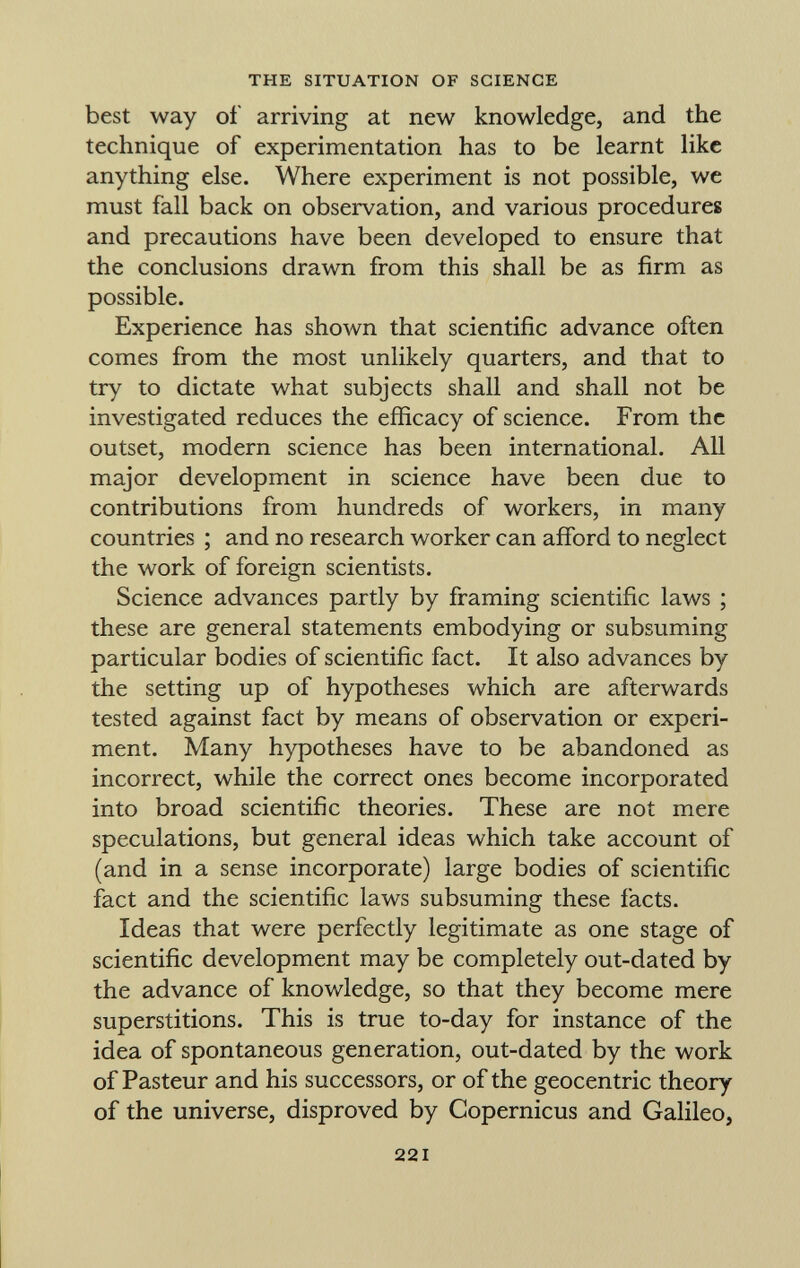 best way oí' arriving at new knowledge, and the technique of experimentation has to be learnt like anything else. Where experiment is not possible, we must fall back on observation, and various procedures and precautions have been developed to ensure that the conclusions drawn from this shall be as firm as possible. Experience has shown that scientific advance often comes from the most unlikely quarters, and that to try to dictate what subjects shall and shall not be investigated reduces the efficacy of science. From the outset, modern science has been international. All major development in science have been due to contributions from hundreds of workers, in many countries ; and no research worker can afford to neglect the work of foreign scientists. Science advances partly by framing scientific laws ; these are general statements embodying or subsuming particular bodies of scientific fact. It also advances by the setting up of hypotheses which are afterwards tested against fact by means of observation or experi ment. Many hypotheses have to be abandoned as incorrect, while the correct ones become incorporated into broad scientific theories. These are not mere speculations, but general ideas which take account of (and in a sense incorporate) large bodies of scientific fact and the scientific laws subsuming these facts. Ideas that were perfectly legitimate as one stage of scientific development may be completely out-dated by the advance of knowledge, so that they become mere superstitions. This is true to-day for instance of the idea of spontaneous generation, out-dated by the work of Pasteur and his successors, or of the geocentric theory of the universe, disproved by Copernicus and Galileo,