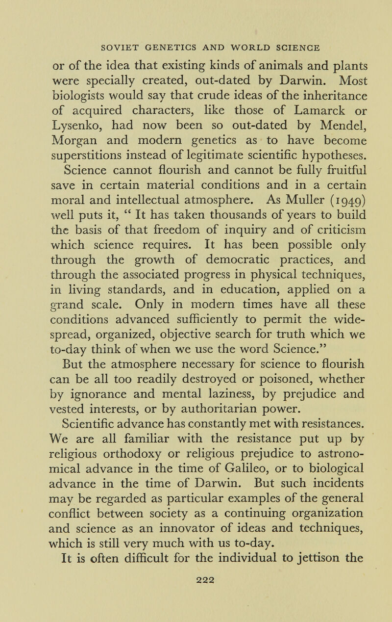 or of the idea that existing kinds of animals and plants were specially created, out-dated by Darwin. Most biologists would say that crude ideas of the inheritance of acquired characters, like those of Lamarck or Lysenko, had now been so out-dated by Mendel, Morgan and modern genetics as to have become superstitions instead of legitimate scientific hypotheses. Science cannot flourish and cannot be fully fruitful save in certain material conditions and in a certain moral and intellectual atmosphere. As Muller (1949) well puts it, It has taken thousands of years to build the basis of that freedom of inquiry and of criticism which science requires. It has been possible only through the growth of democratic practices, and through the associated progress in physical techniques, in living standards, and in education, applied on a grand scale. Only in modern times have all these conditions advanced sufficiently to permit the wide spread, organized, objective search for truth which we to-day think of when we use the word Science. But the atmosphere necessary for science to flourish can be all too readily destroyed or poisoned, whether by ignorance and mental laziness, by prejudice and vested interests, or by authoritarian power. Scientific advance has constantly met with resistances. We are all familiar with the resistance put up by religious orthodoxy or religious prejudice to astrono mical advance in the time of Galileo, or to biological advance in the time of Darwin. But such incidents may be regarded as particular examples of the general conflict between society as a continuing organization and science as an innovator of ideas and techniques, which is still very much with us to-day. It is often difficult for the individual to jettison the