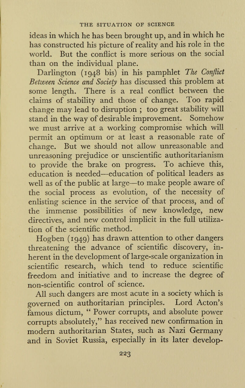 ideas in which he has been brought up, and in which he has constructed his picture of reality and his role in the world. But the conflict is more serious on the social than on the individual plane. Darlington (1948 bis) in his pamphlet The Conflict Between Science and Society has discussed this problem at some length. There is a real conflict between the claims of stability and those of change. Too rapid change may lead to disruption ; too great stability will stand in the way of desirable improvement. Somehow we must arrive at a working compromise which will permit an optimum or at least a reasonable rate of change. But we should not allow unreasonable and unreasoning prejudice or unscientific authoritarianism to provide the brake on progress. To achieve this, education is needed—education of political leaders as well as of the public at large—to make people aware of the social process as evolution, of the necessity of enlisting science in the service of that process, and of the immense possibilities of new knowledge, new directives, and new control implicit in the full utiliza tion of the scientific method. Hogben (1949) has drawn attention to other dangers threatening the advance of scientific discovery, in herent in the development of large-scale organization in scientific research, which tend to reduce scientific freedom and initiative and to increase the degree of non-scientific control of science. All such dangers are most acute in a society which is governed on authoritarian principles. Lord Acton's famous dictum, Power corrupts, and absolute power corrupts absolutely, has received new confirmation in modern authoritarian States, such as Nazi Germany and in Soviet Russia, especially in its later develop-