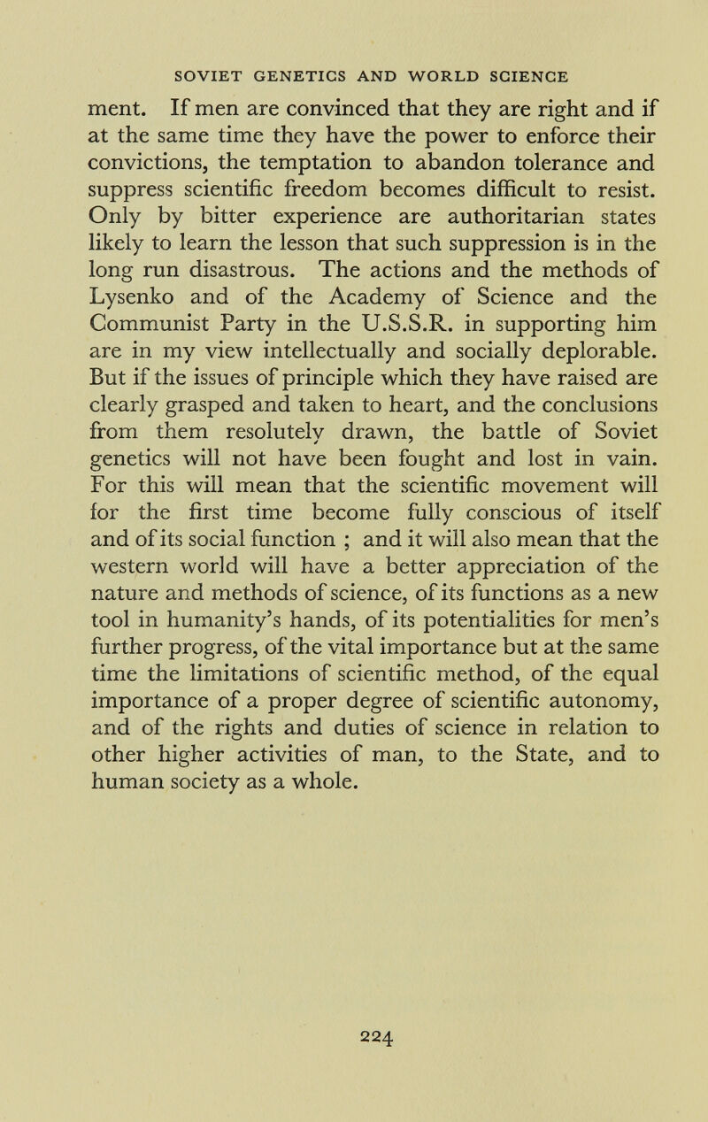 ment. If men are convinced that they are right and if at the same time they have the power to enforce their convictions, the temptation to abandon tolerance and suppress scientific freedom becomes difficult to resist. Only by bitter experience are authoritarian states likely to learn the lesson that such suppression is in the long run disastrous. The actions and the methods of Lysenko and of the Academy of Science and the Communist Party in the U.S.S.R. in supporting him are in my view intellectually and socially deplorable. But if the issues of principle which they have raised are clearly grasped and taken to heart, and the conclusions from them resolutelv drawn, the battle of Soviet genetics will not have been fought and lost in vain. For this will mean that the scientific movement will for the first time become fully conscious of itself and of its social function ; and it will also mean that the western world will have a better appreciation of the nature and methods of science, of its functions as a new tool in humanity's hands, of its potentialities for men's further progress, of the vital importance but at the same time the limitations of scientific method, of the equal importance of a proper degree of scientific autonomy, and of the rights and duties of science in relation to other higher activities of man, to the State, and to human society as a whole.