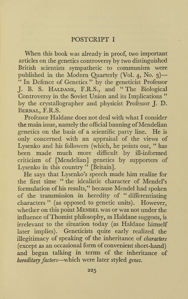 POSTCRIPT I When this book was already in proof, two important articles on the genetics controversy by two distinguished British scientists sympathetic to communism were published in the Modern Quarterly (Vol. 4, No. 3)—  In Defence of Genetics  by the geneticist Professor J. B. S. Haldane, F.R.S., and  The Biological Controversy in the Soviet Union and its Implications  by the crystallographer and physicist Professor J. D. Bernal, F.R.S. Professor Haldane does not deal with what I consider the main issue, namely the official banning of Mendelian genetics on the basis of a scientific party line. He is only concerned with an appraisal of the views of Lysenko and his followers (which, he points out,  has been made much more difficult by ill-informed criticism of [Mendelian] genetics by supporters of Lysenko in this country  [Britain]. He says that Lysenko's speech made him realize for the first time  the idealistic character of Mendel's formulation of his results, because Mendel had spoken of the transmission in heredity of  differentiating characters  (as opposed to genetic units). However, whether on this point Mendel was or was not under the influence of Thomist philosophy, as Haldane suggests, is irrelevant to the situation today (as Haldane himself later implies). Geneticists quite early realized the illegitimacy of speaking of the inheritance of characters (except as an occasional form of convenient short-hand) and began talking in terms of the inheritance of hereditary factors —which were later styled genes.