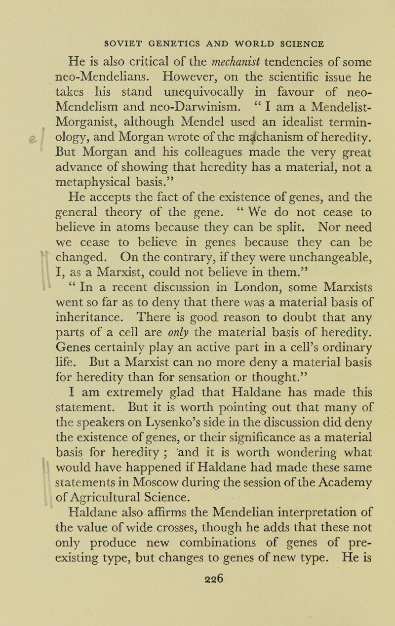 He is also critical of the mechanist tendencies of some neo-Mendelians. However, on the scientific issue he takes his stand unequivocally in favour of neo- Mendelism and neo-Darwinism. I am a Mendelist- Morganist, although Mendel used an idealist termin ology, and Morgan wrote of the machanism of heredity. But Morgan and his colleagues made the very great advance of showing that heredity has a material, not a metaphysical basis. He accepts the fact of the existence of genes, and the general theory of the gene. We do not cease to believe in atoms because they can be split. Nor need we cease to believe in genes because they can be changed. On the contrary, if they were unchangeable, I, as a Marxist, could not believe in them. In a recent discussion in London, some Marxists went so far as to deny that there was a material basis of inheritance. There is good reason to doubt that any parts of a cell are only the material basis of heredity. Genes certainly play an active part in a cell's ordinary life. But a Marxist can no more deny a material basis for heredity than for sensation or thought. I am extremely glad that Haldane has made this statement. But it is worth pointing out that many of the speakers on Lysenko's side in the discussion did deny the existence of genes, or their significance as a material basis for heredity ; and it is worth wondering what would have happened if Haldane had made these same statements in Moscow during the session of the Academy of Agricultural Science. Haldane also affirms the Mendelian interpretation of the value of wide crosses, though he adds that these not only produce new combinations of genes of pre existing type, but changes to genes of new type. He is