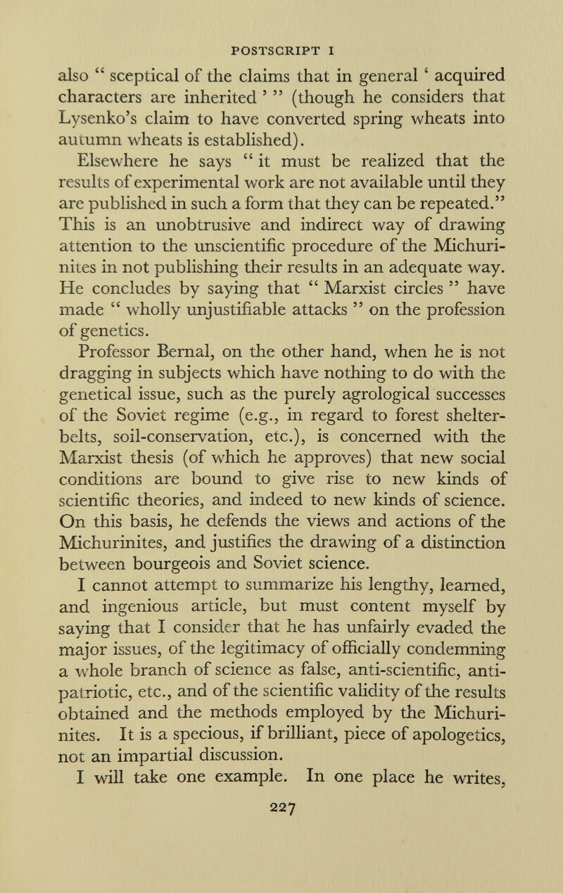 also sceptical of the claims that in general ' acquired characters are inherited ' (though he considers that Lysenko's claim to have converted spring wheats into autumn wheats is established). Elsewhere he says it must be realized that the results of experimental work are not available until they are published in such a form that they can be repeated. This is an unobtrusive and indirect way of drawing attention to the unscientific procedure of the Michuri- nites in not publishing their results in an adequate way. He concludes by saying that Marxist circles have made wholly unjustifiable attacks on the profession of genetics. Professor Bernal, on the other hand, when he is not dragging in subjects which have nothing to do with the genetical issue, such as the purely agrological successes of the Soviet regime (e.g., in regard to forest shelter- belts, soil-conservation, etc.), is concerned with the Marxist thesis (of which he approves) that new social conditions are bound to give rise to new kinds of scientific theories, and indeed to new kinds of science. On this basis, he defends the views and actions of the Michurinites, and justifies the drawing of a distinction between bourgeois and Soviet science. I cannot attempt to summarize his lengthy, learned, and ingenious article, but must content myself by saying that I consider that he has unfairly evaded the major issues, of the legitimacy of officially condemning a whole branch of science as false, anti-scientific, anti- patriotic, etc., and of the scientific validity of the results obtained and the methods employed by the Michuri nites. It is a specious, if brilliant, piece of apologetics, not an impartial discussion. I will take one example. In one place he writes,