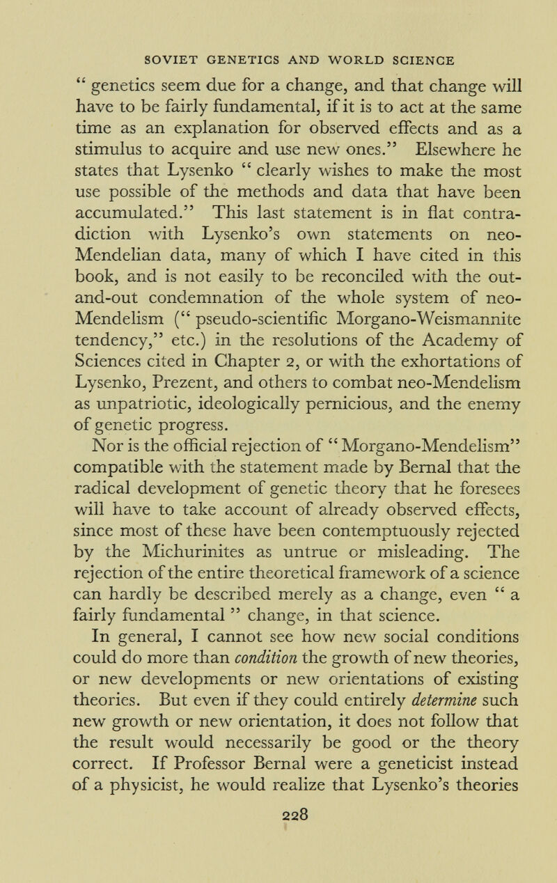genetics seem due for a change, and that change will have to be fairly fundamental, if it is to act at the same time as an explanation for observed effects and as a stimulus to acquire and use new ones. Elsewhere he states that Lysenko clearly wishes to make the most use possible of the methods and data that have been accumulated. This last statement is in flat contra diction with Lysenko's own statements on neo- Mendelian data, many of which I have cited in this book, and is not easily to be reconciled with the out- and-out condemnation of the whole system of neo- Mendelism ( pseudo-scientific Morgaño-Weismannite tendency, etc.) in the resolutions of the Academy of Sciences cited in Chapter 2, or with the exhortations of Lysenko, Prezent, and others to combat neo-Mendelism as unpatriotic, ideologically pernicious, and the enemy of genetic progress. Nor is the official rejection of Morgano-Mendelism compatible with the statement made by Bernal that the radical development of genetic theory that he foresees will have to take account of already observed effects, since most of these have been contemptuously rejected by the Michurinites as untrue or misleading. The rejection of the entire theoretical framework of a science can hardly be described merely as a change, even a fairly fundamental change, in that science. In general, I cannot see how new social conditions could do more than condition the growth of new theories, or new developments or new orientations of existing theories. But even if they could entirely determine such new growth or new orientation, it does not follow that the result would necessarily be good or the theory correct. If Professor Bernal were a geneticist instead of a physicist, he would realize that Lysenko's theories