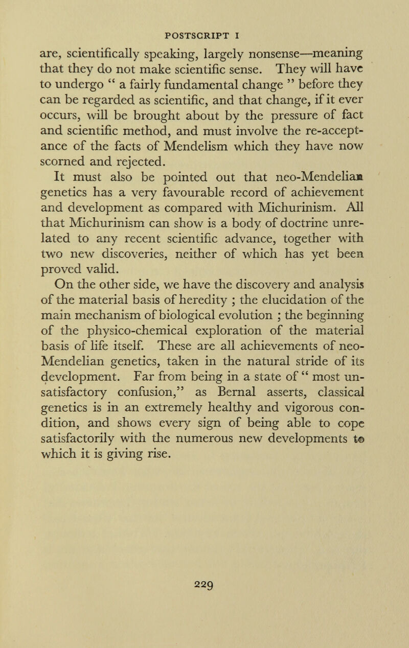 are, scientifically speaking, largely nonsense—meaning that they do not make scientific sense. They will have to undergo  a fairly fundamental change  before they can be regarded as scientific, and that change, if it ever occurs, will be brought about by the pressure of fact and scientific method, and must involve the re-accept ance of the facts of Mendelism which they have now scorned and rejected. It must also be pointed out that neo-Mendelia». genetics has a very favourable record of achievement and development as compared with Michurinism. All that Michurinism can show is a body of doctrine unre lated to any recent scientific advance, together with two new discoveries, neither of which has yet been proved valid. On the other side, we have the discovery and analysis of the material basis of heredity ; the elucidation of the main mechanism of biological evolution ; the beginning of the physico-chemical exploration of the material basis of life itself. These are all achievements of neo- Mendelian genetics, taken in the natural stride of its development. Far from being in a state of  most un satisfactory confusion, as Bernal asserts, classical genetics is in an extremely healthy and vigorous con dition, and shows every sign of being able to cope satisfactorily with the numerous new developments to which it is giving rise.