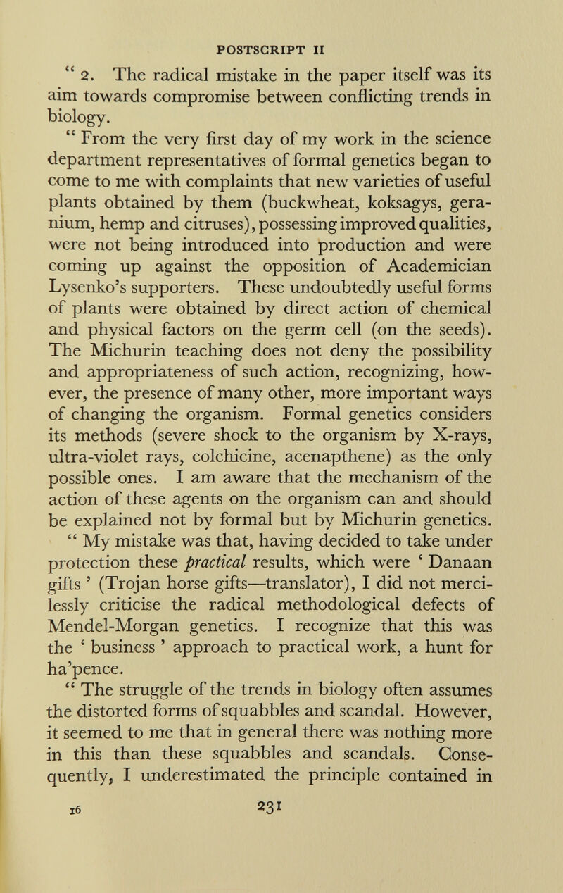2. The radical mistake in the paper itself was its aim towards compromise between conflicting trends in biology.  From the very first day of my work in the science department representatives of formal genetics began to come to me with complaints that new varieties of useful plants obtained by them (buckwheat, koksagys, gera nium, hemp and citruses), possessing improved qualities, were not being introduced into production and were coming up against the opposition of Academician Lysenko's supporters. These undoubtedly useful forms of plants were obtained by direct action of chemical and physical factors on the germ cell (on the seeds). The Michurin teaching does not deny the possibility and appropriateness of such action, recognizing, how ever, the presence of many other, more important ways of changing the organism. Formal genetics considers its methods (severe shock to the organism by X-rays, ultra-violet rays, colchicine, acenapthene) as the only possible ones. I am aware that the mechanism of the action of these agents on the organism can and should be explained not by formal but by Michurin genetics.  My mistake was that, having decided to take under protection these practical results, which were ' Danaan gifts ' (Trojan horse gifts—translator), I did not merci lessly criticise the radical methodological defects of Mendel-Morgan genetics. I recognize that this was the ' business ' approach to practical work, a hunt for ha'pence.  The struggle of the trends in biology often assumes the distorted forms of squabbles and scandal. However, it seemed to me that in general there was nothing more in this than these squabbles and scandals. Conse quently, I underestimated the principle contained in s6 231