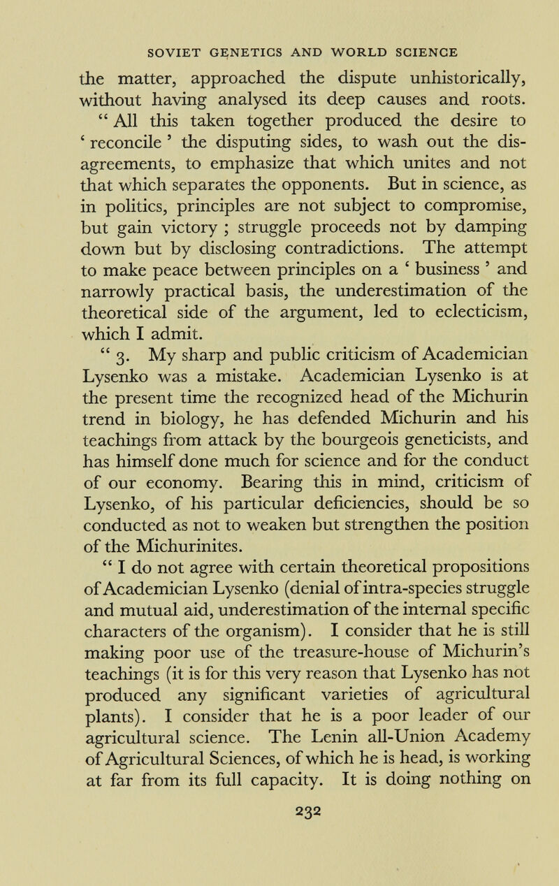 the matter, approached the dispute unhistorically, without having analysed its deep causes and roots.  All this taken together produced the desire to 4 reconcile ' the disputing sides, to wash out the dis agreements, to emphasize that which unites and not that which separates the opponents. But in science, as in politics, principles are not subject to compromise, but gain victory ; struggle proceeds not by damping down but by disclosing contradictions. The attempt to make peace between principles on a ' business ' and narrowly practical basis, the underestimation of the theoretical side of the argument, led to eclecticism, which I admit. 3. My sharp and public criticism of Academician Lysenko was a mistake. Academician Lysenko is at the present time the recognized head of the Michurin trend in biology, he has defended Michurin and his teachings from attack by the bourgeois geneticists, and has himself done much for science and for the conduct of our economy. Bearing this in mind, criticism of Lysenko, of his particular deficiencies, should be so conducted as not to weaken but strengthen the position of the Michurinites.  I do not agree with certain theoretical propositions of Academician Lysenko (denial of intra-species struggle and mutual aid, underestimation of the internal specific characters of the organism). I consider that he is still making poor use of the treasure-house of Michurin's teachings (it is for this very reason that Lysenko has not produced any significant varieties of agricultural plants). I consider that he is a poor leader of our agricultural science. The Lenin all-Union Academy of Agricultural Sciences, of which he is head, is working at far from its full capacity. It is doing nothing on
