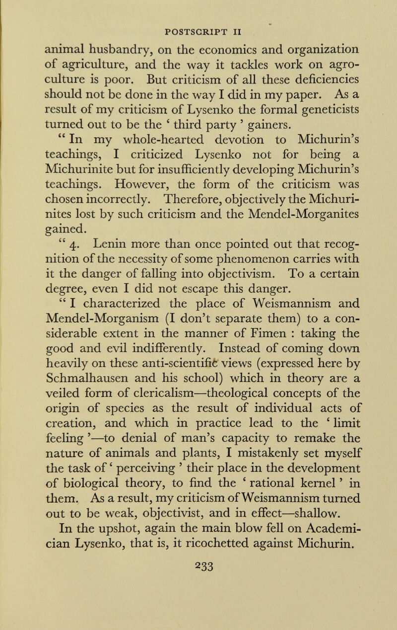 animal husbandry, on the economics and organization of agriculture, and the way it tackles work on agro- culture is poor. But criticism of all these deficiencies should not be done in the way I did in my paper. As a result of my criticism of Lysenko the formal geneticists turned out to be the ' third party ' gainers.  In my whole-hearted devotion to Michurin's teachings, I criticized Lysenko not for being a Michurinite but for insufficiently developing Michurin's teachings. However, the form of the criticism was chosen incorrectly. Therefore, objectively the Michuri- nites lost by such criticism and the Mendel-Morganites gained.  4. Lenin more than once pointed out that recog nition of the necessity of some phenomenon carries with it the danger of falling into objectivism. To a certain degree, even I did not escape this danger.  I characterized the place of Weismannism and Mendel-Morganism (I don't separate them) to a con siderable extent in the manner of Fimen : taking the good and evil indifferently. Instead of coming down heavily on these anti-scientifiò views (expressed here by Schmalhausen and his school) which in theory are a veiled form of clericalism—theological concepts of the origin of species as the result of individual acts of creation, and which in practice lead to the ' limit feeling '—to denial of man's capacity to remake the nature of animals and plants, I mistakenly set myself the task of ' perceiving ' their place in the development of biological theory, to find the ' rational kernel ' in them. As a result, my criticism of Weismannism turned out to be weak, objectivist, and in effect—shallow. In the upshot, again the main blow fell on Academi cian Lysenko, that is, it ricochetted against Michurin.