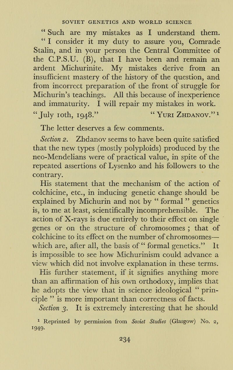  Such are my mistakes as I understand them.  I consider it my duty to assure you, Comrade Stalin, and in your person the Central Committee of the C.P.S.U. (B), that I have been and remain an ardent Michurinite. My mistakes derive from an insufficient mastery of the history of the question, and from incorrect preparation of the front of struggle for Michurin's teachings. All this because of inexperience and immaturity. I will repair my mistakes in work. July ioth, 1948.  Yuri Zhdanov. 1 The letter deserves a few comments. Section 2. Zhdanov seems to have been quite satisfied that the new types (mostly polyploids) produced by the neo-Mendelians were of practical value, in spite of the repeated assertions of Lysenko and his followers to the contrary. His statement that the mechanism of the action of colchicine, etc., in inducing genetic change should be explained by Michurin and not by  formal  genetics is, to me at least, scientifically incomprehensible. The action of X-rays is due entirely to their effect on single genes or on the structure of chromosomes ; that of colchicine to its effect on the number of chromosomes— which are, after all, the basis of formal genetics. It is impossible to see how Michurinism could advance a view which did not involve explanation in these terms. His further statement, if it signifies anything more than an affirmation of his own orthodoxy, implies that he adopts the view that in science ideological  prin ciple  is more important than correctness of facts. Section 3. It is extremely interesting that he should 1 Reprinted by permission from Soviet Studies (Glasgow) No. 2, 1949-