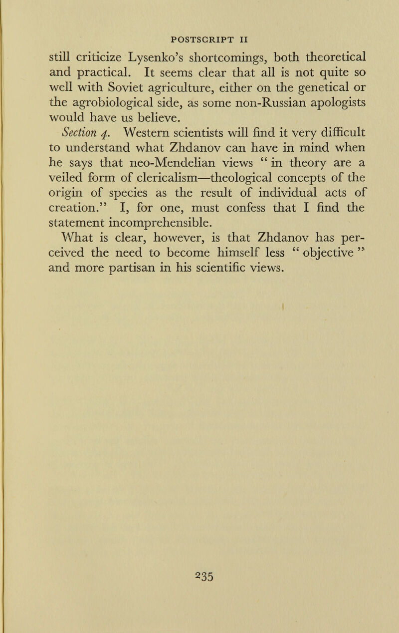 still criticize Lysenko's shortcomings, both theoretical and practical. It seems clear that all is not quite so well with Soviet agriculture, either on the genetical or the agrobiological side, as some non-Russian apologists would have us believe. Section 4. Western scientists will find it very difficult to understand what Zhdanov can have in mind when he says that neo-Mendelian views  in theory are a veiled form of clericalism—theological concepts of the origin of species as the result of individual acts of creation. I, for one, must confess that I find the statement incomprehensible. What is clear, however, is that Zhdanov has per ceived the need to become himself less  objective  and more partisan in his scientific views.