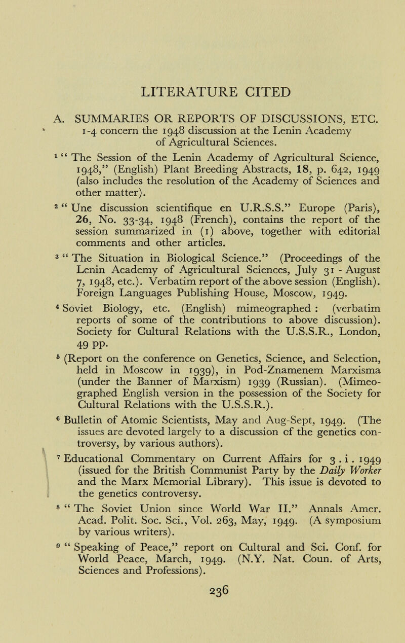 LITERATURE CITED A. SUMMARIES OR REPORTS OF DISCUSSIONS, ETC. 1-4. concern the 1948 discussion at the Lenin Academy of Agricultural Sciences. 1 ' ' The Session of the Lenin Academy of Agricultural Science, 1948, (English) Plant Breeding Abstracts, 18, p. 642, 1949 (also includes the resolution of the Academy of Sciences and other matter). 2 Une discussion scientifique en U.R.S.S. Europe (Paris), 26, No. 33-34, 1948 (French), contains the report of the session summarized in ( 1 ) above, together with editorial comments and other articles. 3 The Situation in Biological Science. (Proceedings of the Lenin Academy of Agricultural Sciences, July 31 - August 7, 1948, etc.). Verbatim report of the above session (English). Foreign Languages Publishing House, Moscow, 1949. 4 Soviet Biology, etc. (English) mimeographed : (verbatim reports of some of the contributions to above discussion). Society for Cultural Relations with the U.S.S.R., London, 49 PP- 5 (Report on the conference on Genetics, Science, and Selection, held in Moscow in 1939), in Pod-Znamenem Marxisma (under the Banner of Marxism) 1939 (Russian). (Mimeo graphed English version in the possession of the Society for Cultural Relations with the U.S.S.R.). 6 Bulletin of Atomic Scientists, May and Aug-Sept, 1949. (The issues are devoted largely to a discussion cf the genetics con troversy, by various authors). 7 Educational Commentary on Current Affairs for 3 . i . 1949 (issued for the British Communist Party by the Daily Worker and the Marx Memorial Library). This issue is devoted to the genetics controversy. 8 The Soviet Union since World War II. Annals Amer. Acad. Polit. Soc. Sci., Vol. 263, May, 1949. (A symposium by various writers). 19 Speaking of Peace, report on Cultural and Sci. Conf. for World Peace, March, 1949. (N.Y. Nat. Coun. of Arts, Sciences and Professions).
