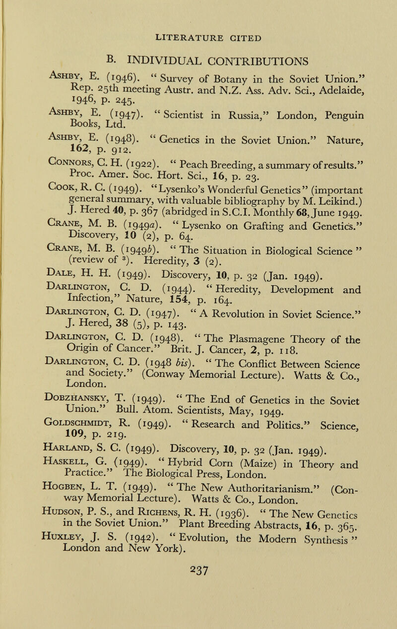 B. INDIVIDUAL CONTRIBUTIONS A shby, E. (194.6).  Survey of Botany in the Soviet Union. Rep. 25th meeting Austr. and N.Z. Ass. Adv. Sci., Adelaide, 1946, p. 245. A shby, E. (1947).  Scientist in Russia, London, Penguin Books, Ltd. A shby, E. (1948).  Genetics in the Soviet Union. Nature, 162, p. 912. C onnors, C. H. (1922).  Peach Breeding, a summary of results. Proc. Amer. Soc. Hort. Sci., 16, p. 23. C ook, R. C. (1949). Lysenko's Wonderful Genetics (important general summary, with valuable bibliography by M. Leikind.) J. Hered 40, p. 367 (abridged in S.C .I. Monthly 68, June 1949. C rane , M. B. (1949a).  Lysenko on Grafting and Genetics. Discovery, 10 (2), p. 64. C rane , M. B. (19496). The Situation in Biological Science (review of 3 ). Heredity, 3 (2). D ale , H. H. (1949). Discovery, 10, p. 32 (Jan. 1949). D arlington , C. D. (1944).  Heredity, Development and Infection, Nature, 154, p. 164. D arlington , C. D. (1947). A Revolution in Soviet Science. J. Hered, 38 (5), p. 143. D arlington , C. D. (1948).  The Plasmagene Theory of the Origin of Cancer. Brit. J. Cancer, 2, p. 118. D arlington, C. D. (1948 bis).  The Conflict Between Science and Society. (Conway Memorial Lecture). Watts & Co., London. D obzhansky , T. (1949).  The End of Genetics in the Soviet Union. Bull. Atom. Scientists, May, 1949. G oldschmidt , R. (1949). Research and Politics. Science, 109, p. 219. H arland , S. C. (1949). Discovery, 10, p. 32 (Jan. 1949). H askell , G. (1949).  Hybrid Corn (Maize) in Theory and Practice. The Biological Press, London. H ogben , L. T. (1949).  The New Authoritarianism. (Con way Memorial Lecture). Watts & Co., London. H udson , P. S., and R ichens, R. H. (1936).  The New Genetics in the Soviet Union. Plant Breeding Abstracts, 16, p. 365. H uxley, J. S. (1942). Evolution, the Modern Synthesis London and New York).