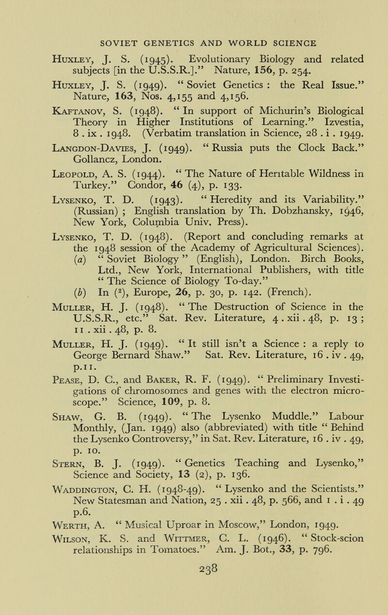 H uxley , J. S. (1945). Evolutionary Biology and related subjects [in the U.S.S.R.]. Nature, 156, p. 254. H uxley, J. S. (1949).  Soviet Genetics : the Real Issue. Nature, 163, Nos. 4,155 and 4,156. K aftanov , S. (1948).  In support of Michurin's Biological Theory in Higher Institutions of Learning. Izvestia, 8 . ix . 1948. (Verbatim translation in Science, 28 . i . 1949. L angdon- D avies, J. (1949). Russia puts the Clock Back. Gollancz, London. L eopold , A. S. (1944).  The Nature of Heritable Wildness in Turkey. Condor, 46 (4), p. 133. L ysenko , T. D. (1943)*  Heredity and its Variability. (Russian) ; English translation by Th. Dobzhansky, 1^46, New York, Columbia Univ, Press). L ysenko , T. D. (1948). (Report and concluding remarks at the 1948 session of the Academy of Agricultural Sciences). (a)  Soviet Biology  (English), London. Birch Books, Ltd., New York, International Publishers, with title  The Science of Biology To-day. (b) In ( 2 ), Europe, 26, p. 30, p. 142. (French). M uller , H. J. (1948).  The Destruction of Science in the U.S.S.R., etc. Sat. Rev. Literature, 4. xii . 48, p. 13; xi . xii. 48, p. 8. M uller, H. J. (1949).  It still isn't a Science : a reply to George Bernard Shaw. Sat. Rev. Literature, 16 . iv . 49, p.n. P ease , D. C., and B aker , R. F. (1949).  Preliminary Investi gations of chromosomes and genes with the electron micro scope. Science, 109, p. 8. S haw , G. B. (1949). The Lysenko Muddle. Labour Monthly, (Jan. 1949) also (abbreviated) with title  Behind the Lysenko Controversy, in Sat. Rev. Literature, 16 . iv . 49, p. 10. S tern , B. J. (1949).  Genetics Teaching and Lysenko, Science and Society, 13 (2), p. 136. W addington, C. H. (1948-49).  Lysenko and the Scientists. New Statesman and Nation, 25 . xii . 48, p. 566, and 1 . i . 49 p.6. W erth , A.  Musical Uproar in Moscow, London, 1949. W ilson, K. S. and W ittmer, C. L. (1946).  Stock-scion relationships in Tomatoes. Am. J. Bot., 33, p. 796.