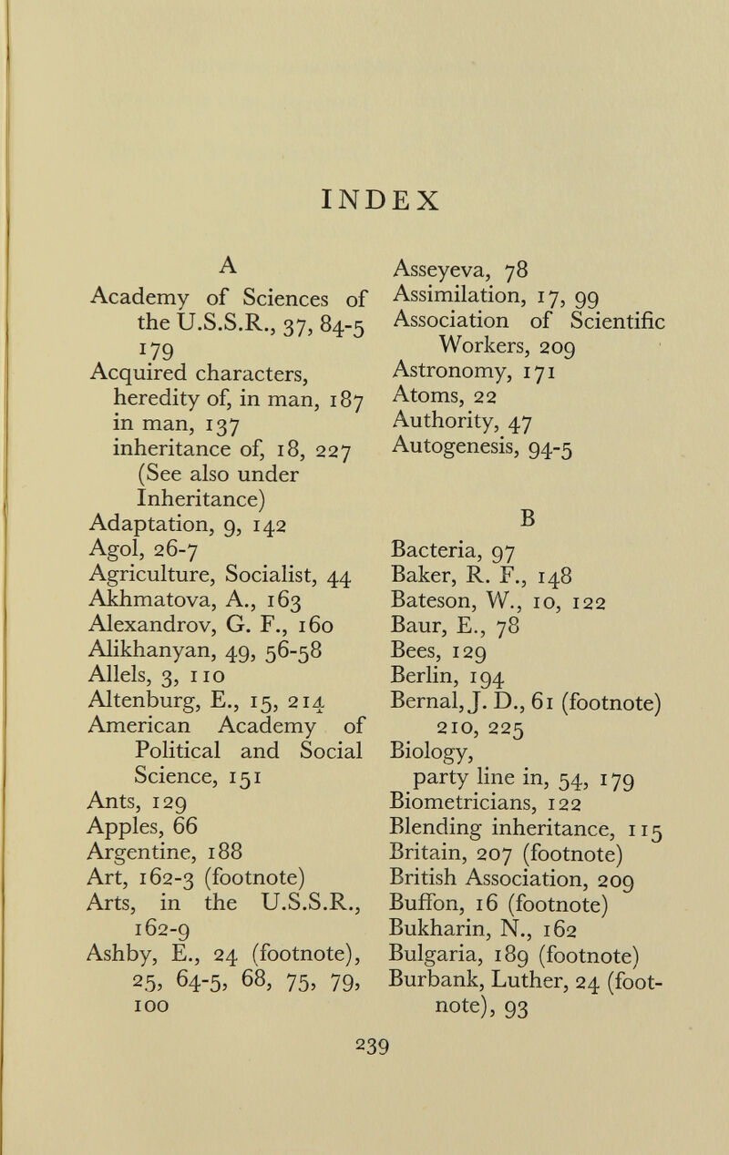 INDEX A Academy of Sciences of the U.S.S.R., 37, 84-5 179 Acquired characters, heredity of, in man, 187 in man, 137 inheritance of, 18, 227 (See also under Inheritance) Adaptation, 9, 142 Agol, 26-7 Agriculture, Socialist, 44 Akhmatova, A., 163 Alexandrov, G. F., 160 Alikhanyan, 49, 56-58 Allels, 3, no Altenburg, E., 15, 214 American Academy of Political and Social Science, 151 Ants, 129 Apples, 66 Argentine, 188 Art, 162-3 (footnote) Arts, in the U.S.S.R., 162-9 Ashby, E., 24 (footnote), 2.5, 64-5, 68, 75, 79, 100 Asseyeva, 78 Assimilation, 17, 99 Association of Scientific Workers, 209 Astronomy, 171 Atoms, 22 Authority, 47 Autogenesis, 94-5 B Bacteria, 97 Baker, R. F., 148 Bateson, W., 10, 122 Baur, E., 78 Bees, 129 Berlin, 194 Bernal, J. D., 61 (footnote) 210, 225 Biology, party line in, 54, 179 Biometricians, 122 Blending inheritance, 115 Britain, 207 (footnote) British Association, 209 Buffon, 16 (footnote) Bukharin, N., 162 Bulgaria, 189 (footnote) Burbank, Luther, 24 (foot note), 93