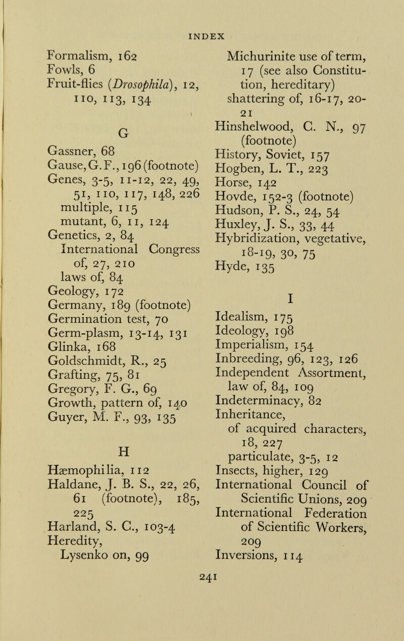 Formalism, 162 Fowls, 6 Fruit-flies (Drosophila), 12, no, 113, 134 l G Gassner, 68 Gause, G. F., 196 (footnote) Genes, 3-5, 11-12, 22, 49, 51, 110, 117, 148, 226 multiple, 115 mutant, 6, 11, 124 Genetics, 2, 84 International Congress of, 27, 210 laws of, 84 Geology, 172 Germany, 189 (footnote) Germination test, 70 Germ-plasm, 13-14, 131 Glinka, 168 Goldschmidt, R., 25 Grafting, 75, 81 Gregory, F. G., 69 Growth, pattern of, 140 Guyer, M. F., 93, 135 H Haemophilia, 112 Haidane, J. B. S., 22, 26, 61 (footnote), 185, 225 Harland, S. C., 103-4 Heredity, Lysenko on, 99 Michurinite use of term, 17 (see also Constitu tion, hereditary) shattering of, 16-17, 20- 21 Hinshelwood, C. N., 97 (footnote) History, Soviet, 157 Hogben, L. T., 223 Horse, 142 Hovde, 152-3 (footnote) Hudson, P. S., 24, 54 Huxley, J. S., 33, 44 Hybridization, vegetative, 18-19, 30, 75 Hyde, 135 I Idealism, 175 Ideology, 198 Imperialism, 154 Inbreeding, 96, 123, 126 Independent Assortment, law of, 84, 109 Indeterminacy, 82 Inheritance, of acquired characters, 18, 227 particulate, 3-5, 12 Insects, higher, 129 International Council of Scientific Unions, 209 International Federation of Scientific Workers, 209 Inversions, 114