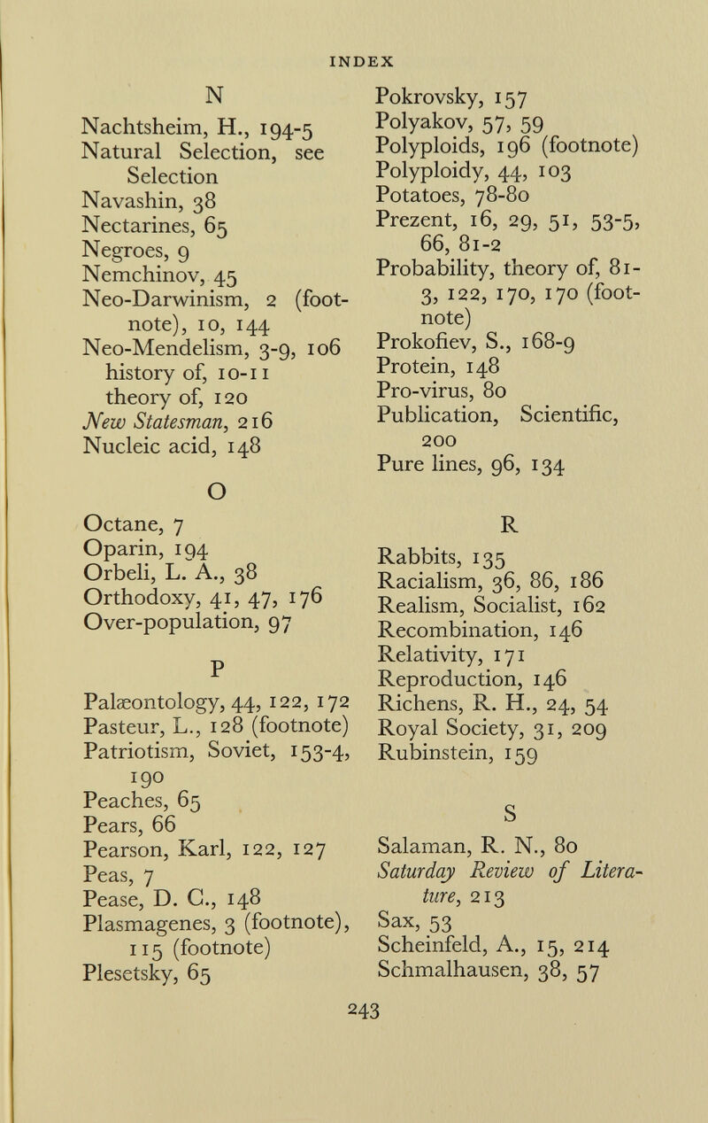 N Nachtsheim, H., 194-5 Natural Selection, see Selection Navashin, 38 Nectarines, 65 Negroes, 9 Nemchinov, 45 Neo-Darwinism, 2 (foot note), 10, 144 Neo-Mendelism, 3-9, 106 history of, 1 o-11 theory of, 120 New Statesman, 216 Nucleic acid, 148 O Octane, 7 Oparin, 194 Orbeli, L. A., 38 Orthodoxy, 41, 47, 176 Over-population, 97 P Palaeontology, 44, 122, 172 Pasteur, L., 128 (footnote) Patriotism, Soviet, 153-4, 190 Peaches, 65 Pears, 66 Pearson, Karl, 122, 127 Peas, 7 Pease, D. C., 148 Plasmagenes, 3 (footnote), 115 (footnote) Plesetsky, 65 Pokrovsky, 157 Polyakov, 57, 59 Polyploids, 196 (footnote) Polyploidy, 44, 103 Potatoes, 78-80 Prezent, 16, 29, 51, 53-5, 66, 81-2 Probability, theory of, 81- 3, 122, 170, 170 (foot note) Prokofiev, S., 168-9 Protein, 148 Pro-virus, 80 Publication, Scientific, 200 Pure lines, 96, 134 R Rabbits, 135 Racialism, 36, 86, 186 Realism, Socialist, 162 Recombination, 146 Relativity, 171 Reproduction, 146 Richens, R. H., 24, 54 Royal Society, 31, 209 Rubinstein, 159 S Salaman, R. N., 80 Saturday Review of Litera ture, 213 Sax, 53 Scheinfeld, A., 15, 214 Schmalhausen, 38, 57