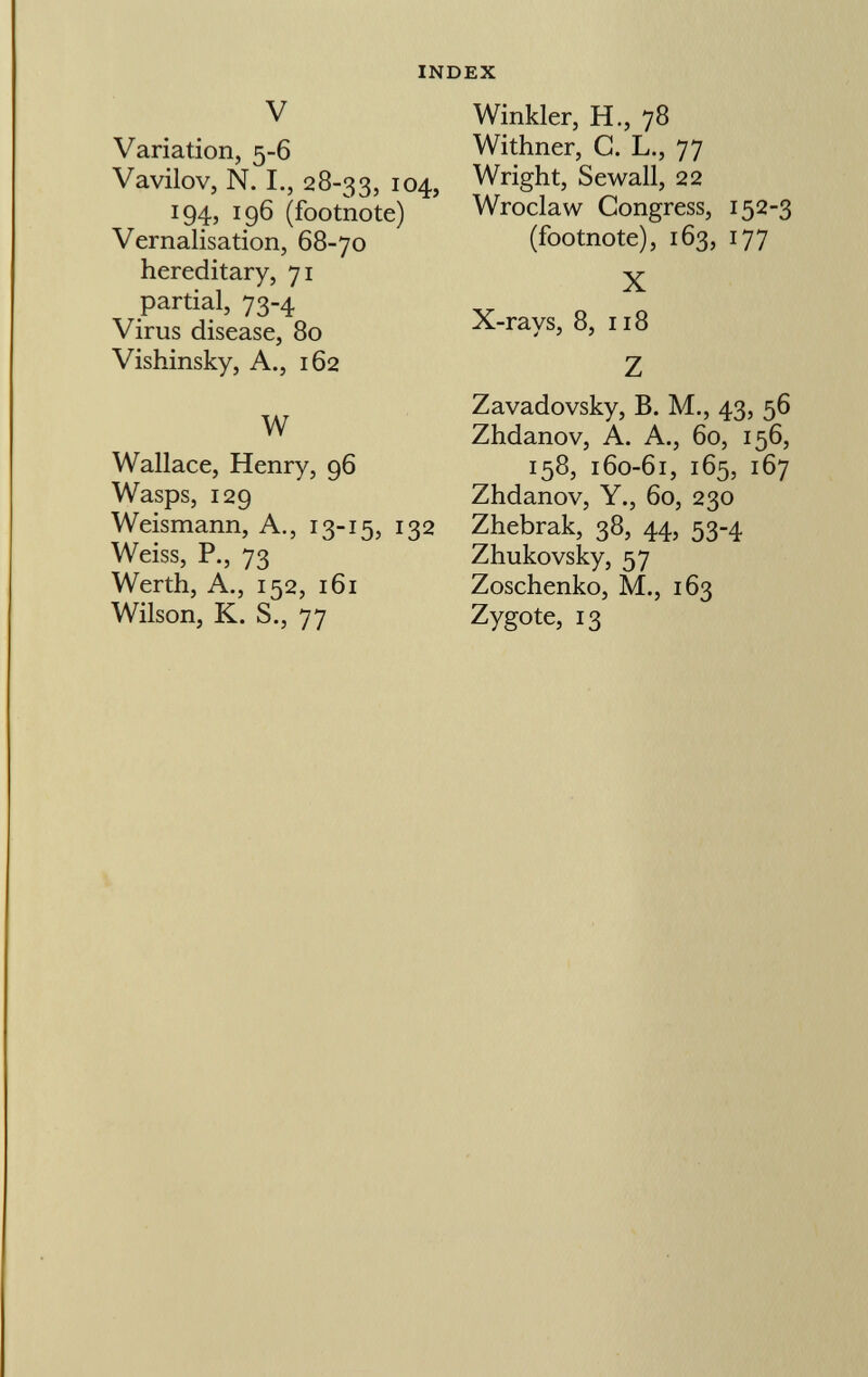 V Variation, 5-6 Vavilov, N. I., 28-33, 104, 194, 196 (footnote) Vernalisation, 68-70 hereditary, 71 partial, 73-4 Virus disease, 80 Vishinsky, A., 162 W Wallace, Henry, 96 Wasps, 129 Weismann, A., 13-15, 132 Weiss, P., 73 Werth, A., 152, 161 Wilson, K. S., 77 Winkler, H., 78 Withner, C. L., 77 Wright, Sewall, 22 Wroclaw Congress, 152-3 (footnote), 163, 177 X X-rays, 8, 118 Z Zavadovsky, B. M., 43, 56 Zhdanov, A. A., 60, 156, 158, 160-61, 165, 167 Zhdanov, Y., 60, 230 Zhebrak, 38, 44, 53-4 Zhukovsky, 57 Zoschenko, M., 163 Zygote, 13