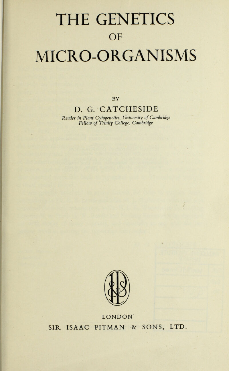 THE GENETICS OF MICRO-ORGANISMS BY D. G. CATCHESIDE Reader in Plant Cytogenetics, University of Cambridge Fellow of Trinity College, Cambridge LONDON SIR ISAAC PITMAN & SONS, LTD.